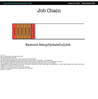 Job Chain



                                                                                    SetupUpdateCull
                       SetupStart

                                    Preupdate

                                                Preupdate

                                                            Preupdate

                                                                        Preupdate




                                                                Execute SetupUpdateCullJob

Monday, March 12, 12

We use setup jobs to schedule other jobs
Heres how we build job chain
PPU adds SetupStart and kicks it, for the most part PPU done here
SetupStart adds preupdate jobs. Blocks batched by emitter type in 16k buffers, 1 job added per
Barrier and SetupUpdateCull added. Barrier prevents job mgr from taking more jobs until all preupdate are done.
Run preupdates. Reads old state data and writes out new state data. Allocations and size can change
SetupUpdateCull adds update and cull jobs, with barriers between and after. Same logic as preupdate for # of jobs. Add SetupSort and render data barrier.
Updates run and output in place. Culls run.
SetupSort runs and sets up the sort job with cull data.
Sort job runs, adds build jobs to build each pass necessary.
Builds run. That’s it!
 