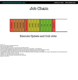 Job Chain



                                                                                    SetupUpdateCull
                       SetupStart

                                    Preupdate

                                                Preupdate

                                                            Preupdate

                                                                        Preupdate




                                                                                                                                                                      SetupSort
                                                                                                      Update

                                                                                                               Update

                                                                                                                        Update

                                                                                                                                 Update

                                                                                                                                          Cull

                                                                                                                                                 Cull

                                                                                                                                                        Cull

                                                                                                                                                               Cull
                                                              Execute Update and Cull Jobs

Monday, March 12, 12

We use setup jobs to schedule other jobs
Heres how we build job chain
PPU adds SetupStart and kicks it, for the most part PPU done here
SetupStart adds preupdate jobs. Blocks batched by emitter type in 16k buffers, 1 job added per
Barrier and SetupUpdateCull added. Barrier prevents job mgr from taking more jobs until all preupdate are done.
Run preupdates. Reads old state data and writes out new state data. Allocations and size can change
SetupUpdateCull adds update and cull jobs, with barriers between and after. Same logic as preupdate for # of jobs. Add SetupSort and render data barrier.
Updates run and output in place. Culls run.
SetupSort runs and sets up the sort job with cull data.
Sort job runs, adds build jobs to build each pass necessary.
Builds run. That’s it!
 