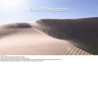 Sand Footprints




Monday, March 12, 12

Drake spends a lot of time walking in desert
Early on, we discussed ways to make realistic dunes
Dust blowing and nice sand shader, we wanted to deform sand as Drake struggles up and falls down the dunes
Ref video shot at Imperial Sand Dunes, in socal. Keith G standing in for Drake
 