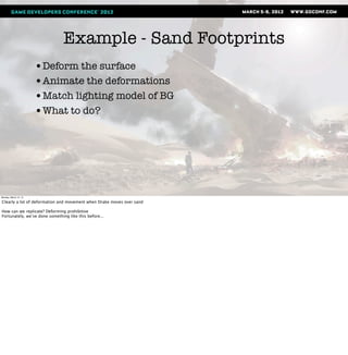 Example - Sand Footprints
                       •Deform the surface
                       •Animate the deformations
                       •Match lighting model of BG
                       •What to do?




Monday, March 12, 12

Clearly a lot of deformation and movement when Drake moves over sand

How can we replicate? Deforming prohibitive
Fortunately, we’ve done something like this before...
 