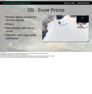 U2 - Snow Prints
            •Screen space projection
             for foot decals
            •Static
            •Speciﬁcally tailored to
             snow
            •Use this technique with
             particles!



Monday, March 12, 12

Uncharted 2 had technique for projecting footprints, written by my colleague Carlos Gonzales
Speciﬁcally to project static sprites onto ground plane
Perhaps adapt? We could use projection technique, but modify it for arbitrary planes and dynamic images
Allow us to create realistic looking sand footprints that would ﬂow and slide like ref footage!
 