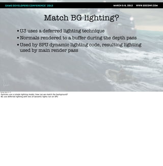 Match BG lighting?
                       •U3 uses a deferred lighting technique
                       •Normals rendered to a buffer during the depth pass
                       •Used by SPU dynamic lighting code, resulting lighting
                        used by main render pass




Monday, March 12, 12

Particles use a simple lighting model, how can we match the background?
BG use deferred lighting with lots of dynamic lights run on SPU
 