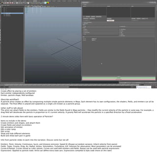 Monday, March 12, 12

Create effect by placing a set of emitters
Each emitter independently conﬁgured
Emitter, particle shape, ﬁeld windows

(Describe workﬂow?)
A particle artist creates an effect by compositing multiple simple particle elements in Maya. Each element has its own conﬁguration, the shaders, ﬁelds, and emitters can all be
separate. The ﬁnal effect is placed and spawned as a single unit known as a particle group.

(other stuff to talk about)
The artist can attach ﬁelds to the emitters. Fields are similar to the ﬁelds found in Maya particles - they modify the current velocity of the particle in some way. For example, a
drag ﬁeld will decelerate the particle in proportion to it’s current velocity. A gravity ﬁeld will accelerate the particle in a speciﬁed direction by a ﬁxed acceleration.

2 minute demo video here with basic operation of Particler?

Items to include in the demo:
Create emitters and shapes, and attach them
Create ﬁelds and attach to emitters
Edit animation of emitter
Edit a color ramp
Edit script
Show and hide different elements
Build and show each part in game

Info from particler slides to work into the narration. Discuss some but not all!

Emitters: Point, Volume; Continuous, burst, and distance emission; Speed & Lifespan w/random variance; Inherit velocity from parent
Fields: Types: Gravity, Drag, Air, Radial, Vortex, VolumeAxis, Turbulence, Kill; Volumes for attenuation; Most parameters can be animated
Curves & Ramps: Curves stored as cubic splines; Curves are used with emitters and ﬁelds; Ramps can be used with particle expressions
Expressions: Applied to particle state; Artist can deﬁne extra state vars; Expressions compiled to byte code (more on this later)
 