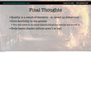 Final Thoughts
                       •Quality is a result of iteration - so speed up iterations!
                       •Give ﬂexibility to the artists
                        • You will have to do some handholding but results are worth it
                       •Node based shader editors aren’t so bad




Monday, March 12, 12
 