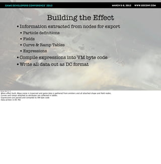 Building the Effect
                       •Information extracted from nodes for export
                        • Particle deﬁnitions
                        • Fields
                        • Curve & Ramp Tables
                        • Expressions
                       •Compile expressions into VM byte code
                       •Write all data out as DC format



Monday, March 12, 12

When effect built, Maya scene is traversed and game data is gathered from emitters and all attached shape and ﬁeld nodes.
Curves and ramps attached to attributes are collected in tables.
Expressions are parsed and compiled to VM byte code
Data written in DC ﬁle
 