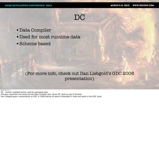 DC
                       •Data Compiler
                       •Used for most runtime data
                       •Scheme based




                           (For more info, check out Dan Liebgold’s GDC 2008
                                              presentation)

Monday, March 12, 12

DC - human readable format used for gameplay data.
File gets converted into binary by the Data Compiler tool, hence DC. Built on top of Scheme.
Dan Liebgold gave a presentation at GDC in 2008 talking all about it.Available in slide and audio in the GDC Vault.
 