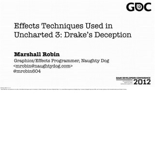 Effects Techniques Used in
                              Uncharted 3: Drake’s Deception

                              Marshall Robin
                            Graphics/Effects Programmer, Naughty Dog
                            <mrobin@naughtydog.com>
                            @mrobin604


Monday, March 12, 12
Good afternoon, and welcome to my talk on the effects techniques used in Uncharted 3: Drake’s Deception. My name is Marshall Robin, I’m a visual effects programmer at Naughty Dog. I’ve been at Naughty Dog since 2005, and I’ve been working on the Uncharted series since Drake’s Fortune.
 