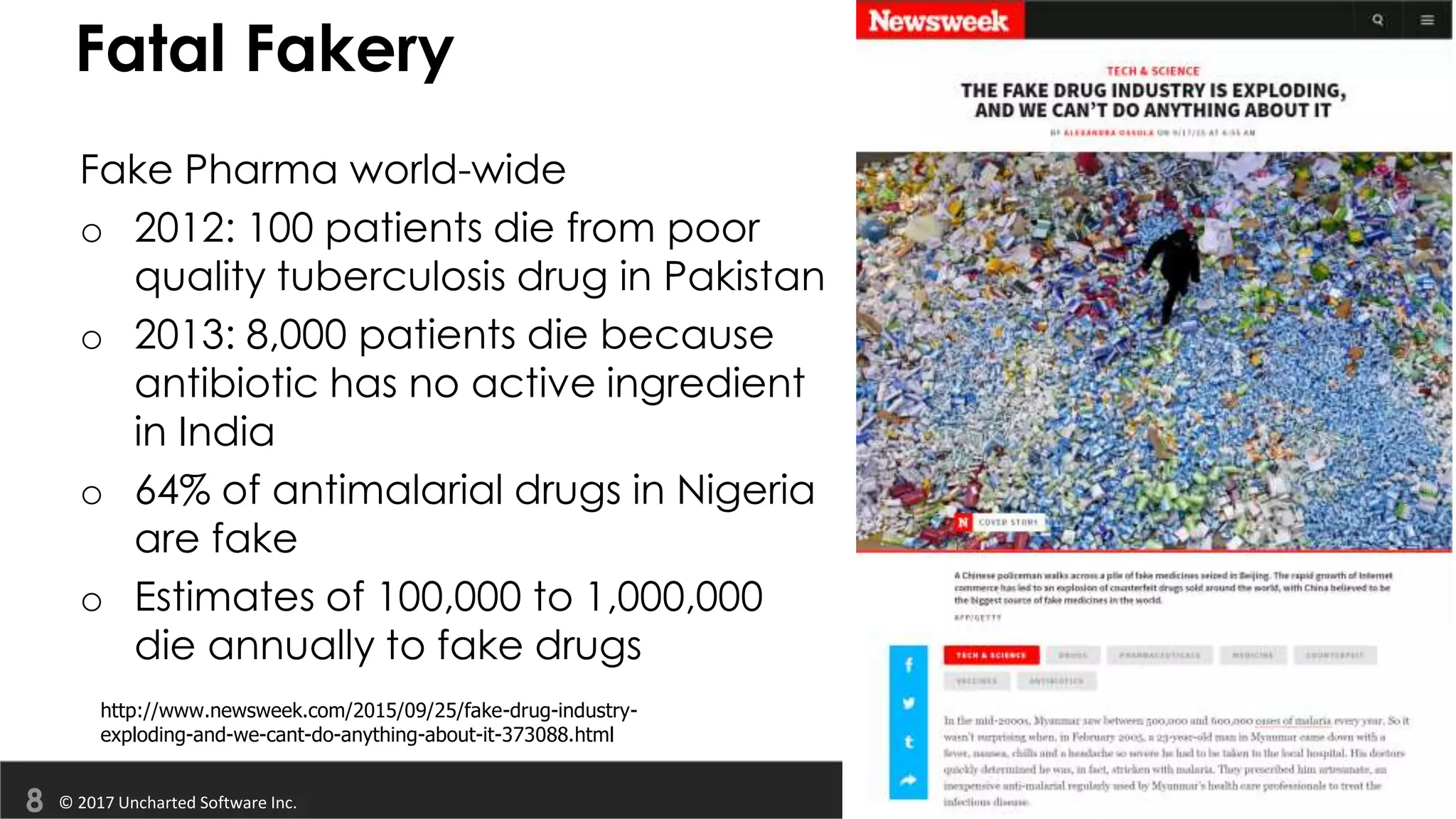© 2017 Uncharted Software Inc.
Fatal Fakery
Fake Pharma world-wide
o 2012: 100 patients die from poor
quality tuberculosis drug in Pakistan
o 2013: 8,000 patients die because
antibiotic has no active ingredient
in India
o 64% of antimalarial drugs in Nigeria
are fake
o Estimates of 100,000 to 1,000,000
die annually to fake drugs
http://www.newsweek.com/2015/09/25/fake-drug-industry-
exploding-and-we-cant-do-anything-about-it-373088.html
 