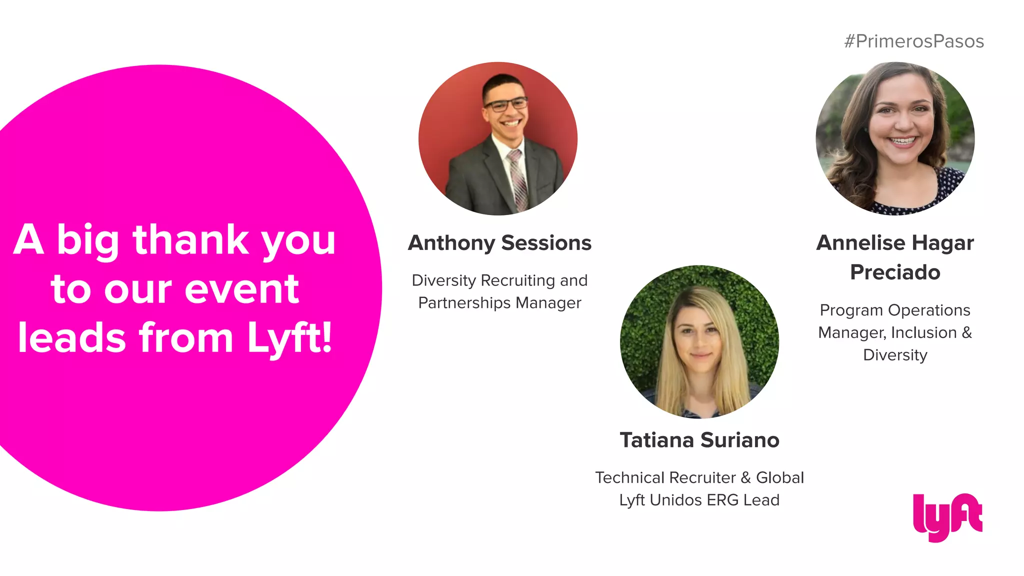 #PrimerosPasos
A big thank you
to our event
leads from Lyft!
Anthony Sessions
Diversity Recruiting and
Partnerships Manager
Tatiana Suriano
Technical Recruiter & Global
Lyft Unidos ERG Lead
Annelise Hagar
Preciado
Program Operations
Manager, Inclusion &
Diversity
 