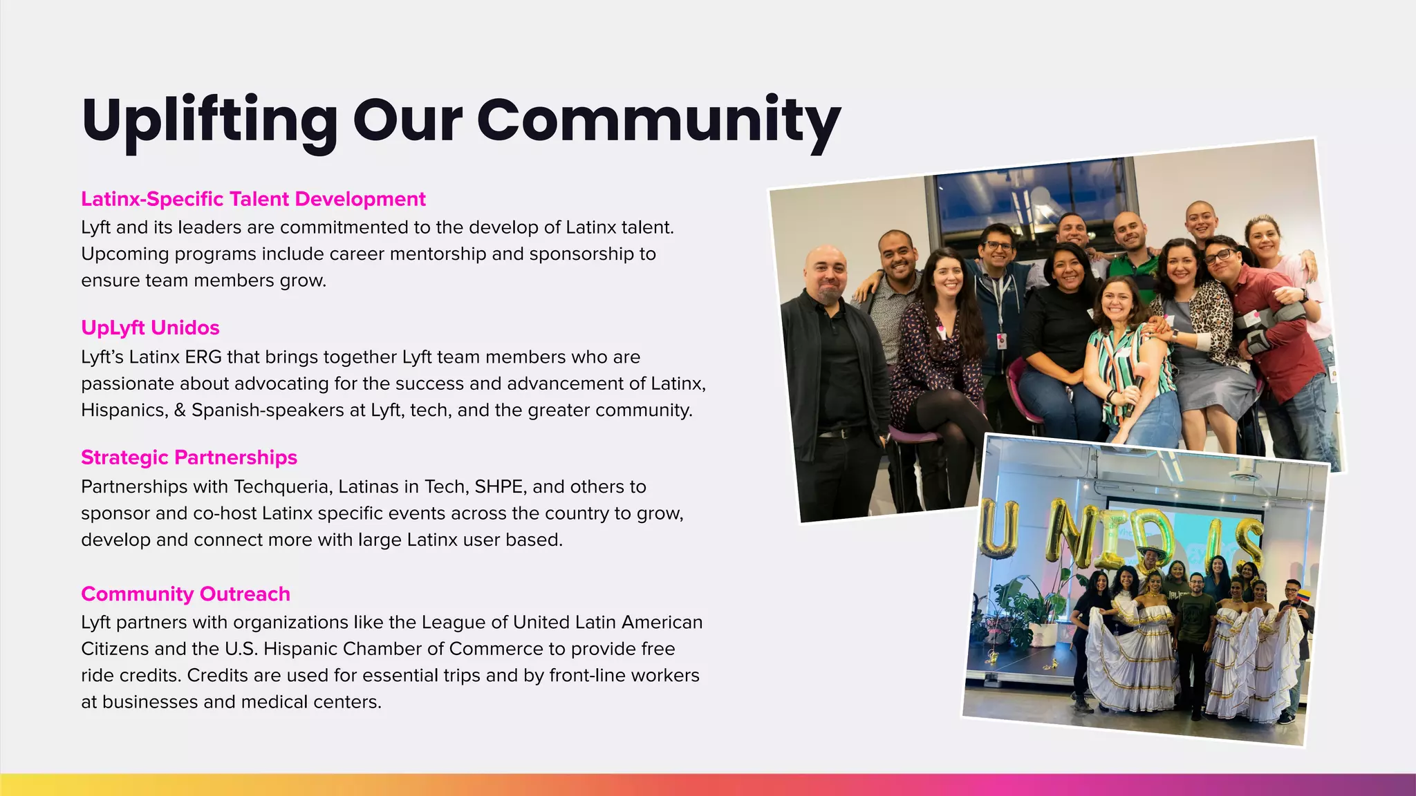 Latinx-Speciﬁc Talent Development
Lyft and its leaders are commitmented to the develop of Latinx talent.
Upcoming programs include career mentorship and sponsorship to
ensure team members grow.
UpLyft Unidos
Lyft’s Latinx ERG that brings together Lyft team members who are
passionate about advocating for the success and advancement of Latinx,
Hispanics, & Spanish-speakers at Lyft, tech, and the greater community.
Strategic Partnerships
Partnerships with Techqueria, Latinas in Tech, SHPE, and others to
sponsor and co-host Latinx speciﬁc events across the country to grow,
develop and connect more with large Latinx user based.
Community Outreach
Lyft partners with organizations like the League of United Latin American
Citizens and the U.S. Hispanic Chamber of Commerce to provide free
ride credits. Credits are used for essential trips and by front-line workers
at businesses and medical centers.
Uplifting Our Community
 