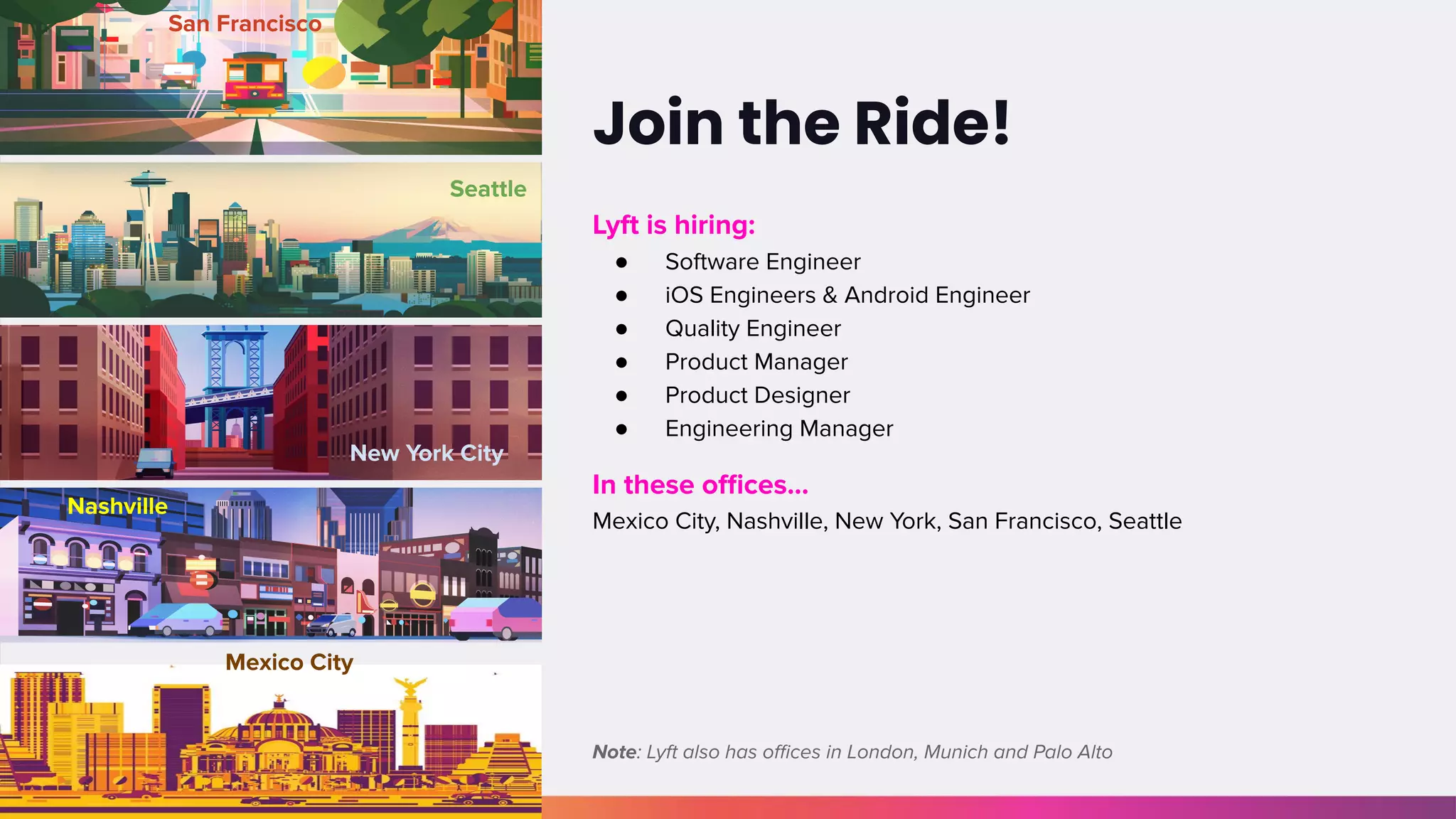 Join the Ride!
San Francisco
Seattle
New York City
Nashville
Mexico City
Lyft is hiring:
● Software Engineer
● iOS Engineers & Android Engineer
● Quality Engineer
● Product Manager
● Product Designer
● Engineering Manager
In these oﬃces...
Mexico City, Nashville, New York, San Francisco, Seattle
Note: Lyft also has oﬃces in London, Munich and Palo Alto
 