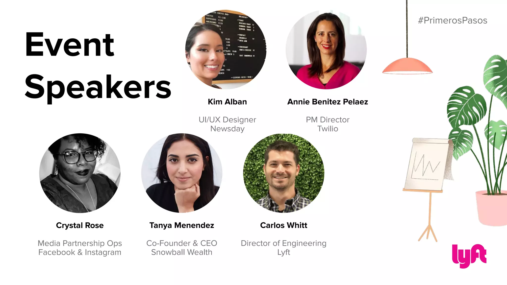#PrimerosPasos
Tanya Menendez
Co-Founder & CEO
Snowball Wealth
Crystal Rose
Media Partnership Ops
Facebook & Instagram
Kim Alban
UI/UX Designer
Newsday
Annie Benitez Pelaez
PM Director
Twilio
Carlos Whitt
Director of Engineering
Lyft
Event
Speakers
 
