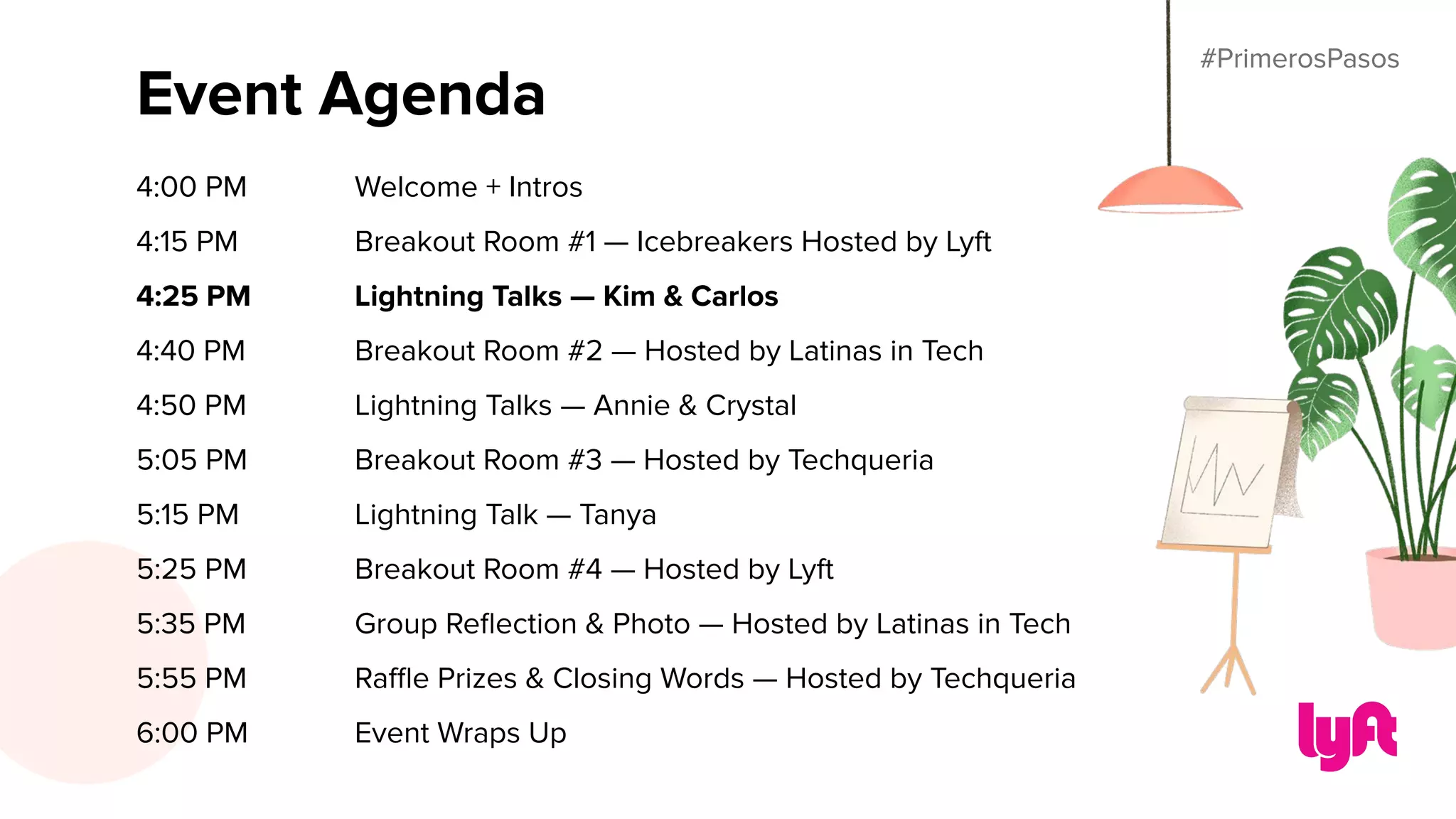#PrimerosPasos
Event Agenda
4:00 PM Welcome + Intros
4:15 PM Breakout Room #1 — Icebreakers Hosted by Lyft
4:25 PM Lightning Talks — Kim & Carlos
4:40 PM Breakout Room #2 — Hosted by Latinas in Tech
4:50 PM Lightning Talks — Annie & Crystal
5:05 PM Breakout Room #3 — Hosted by Techqueria
5:15 PM Lightning Talk — Tanya
5:25 PM Breakout Room #4 — Hosted by Lyft
5:35 PM Group Reﬂection & Photo — Hosted by Latinas in Tech
5:55 PM Raﬄe Prizes & Closing Words — Hosted by Techqueria
6:00 PM Event Wraps Up
#PrimerosPasos
 