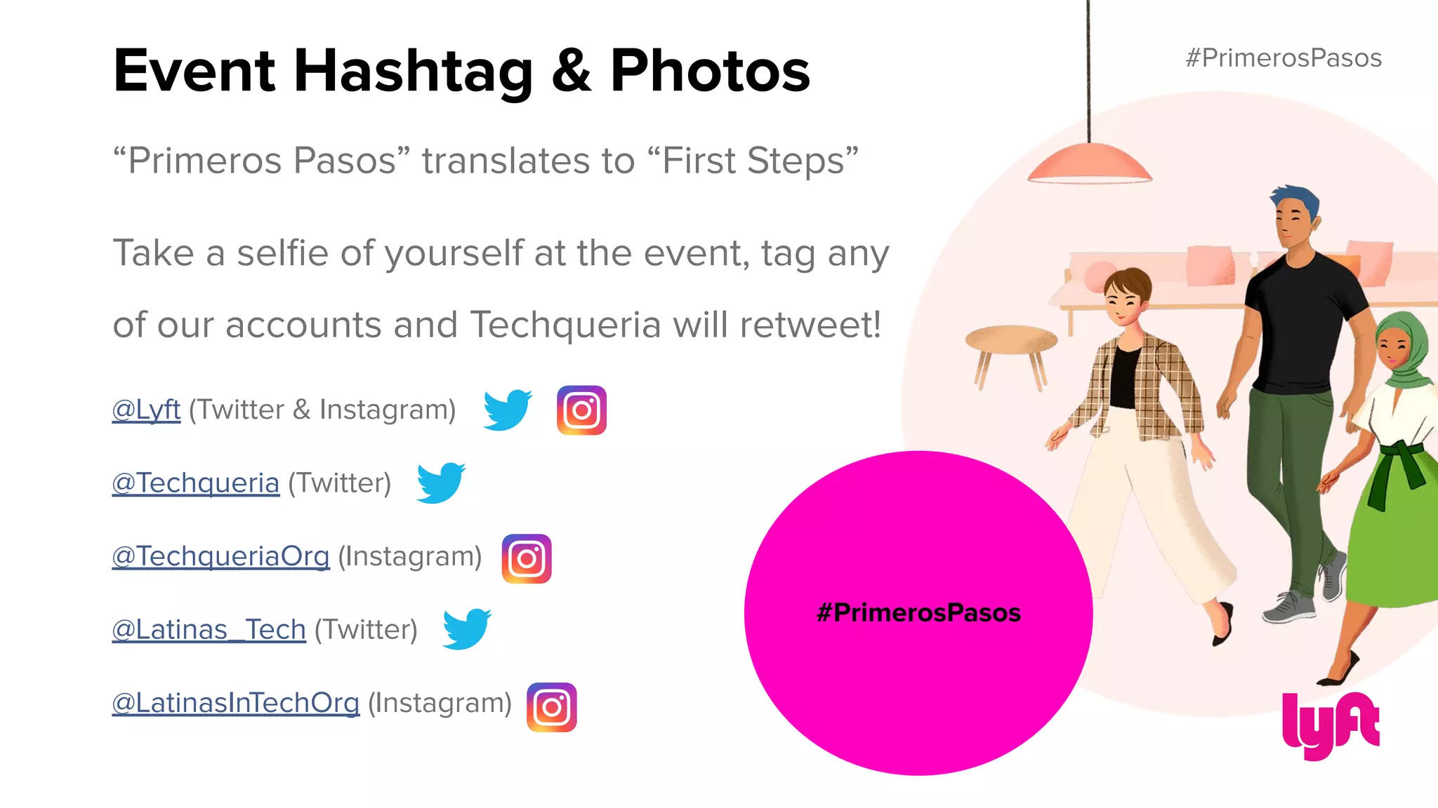 #PrimerosPasos
“Primeros Pasos” translates to “First Steps”
Take a selﬁe of yourself at the event, tag any
of our accounts and Techqueria will retweet!
@Lyft (Twitter & Instagram)
@Techqueria (Twitter)
@TechqueriaOrg (Instagram)
@Latinas_Tech (Twitter)
@LatinasInTechOrg (Instagram)
Event Hashtag & Photos
#PrimerosPasos
 