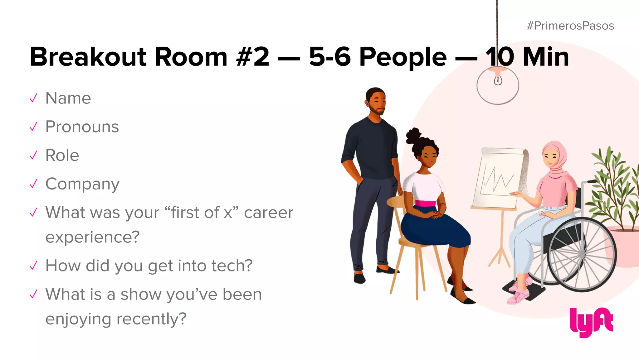 #PrimerosPasos
✓ Name
✓ Pronouns
✓ Role
✓ Company
✓ What was your “ﬁrst of x” career
experience?
✓ How did you get into tech?
✓ What is a show you’ve been
enjoying recently?
Breakout Room #2 — 5-6 People — 10 Min
 