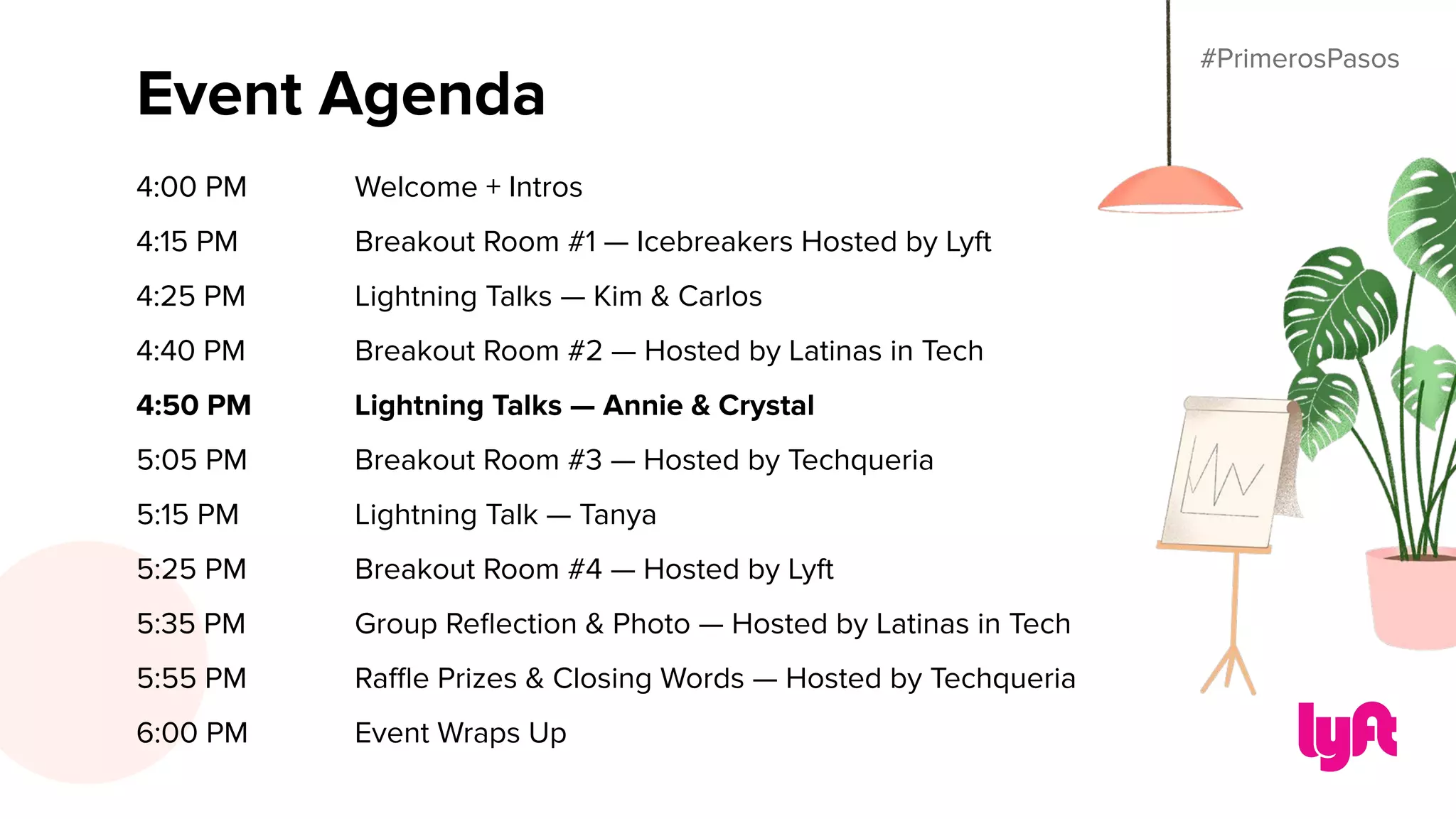 #PrimerosPasos
Event Agenda
4:00 PM Welcome + Intros
4:15 PM Breakout Room #1 — Icebreakers Hosted by Lyft
4:25 PM Lightning Talks — Kim & Carlos
4:40 PM Breakout Room #2 — Hosted by Latinas in Tech
4:50 PM Lightning Talks — Annie & Crystal
5:05 PM Breakout Room #3 — Hosted by Techqueria
5:15 PM Lightning Talk — Tanya
5:25 PM Breakout Room #4 — Hosted by Lyft
5:35 PM Group Reﬂection & Photo — Hosted by Latinas in Tech
5:55 PM Raﬄe Prizes & Closing Words — Hosted by Techqueria
6:00 PM Event Wraps Up
#PrimerosPasos
 