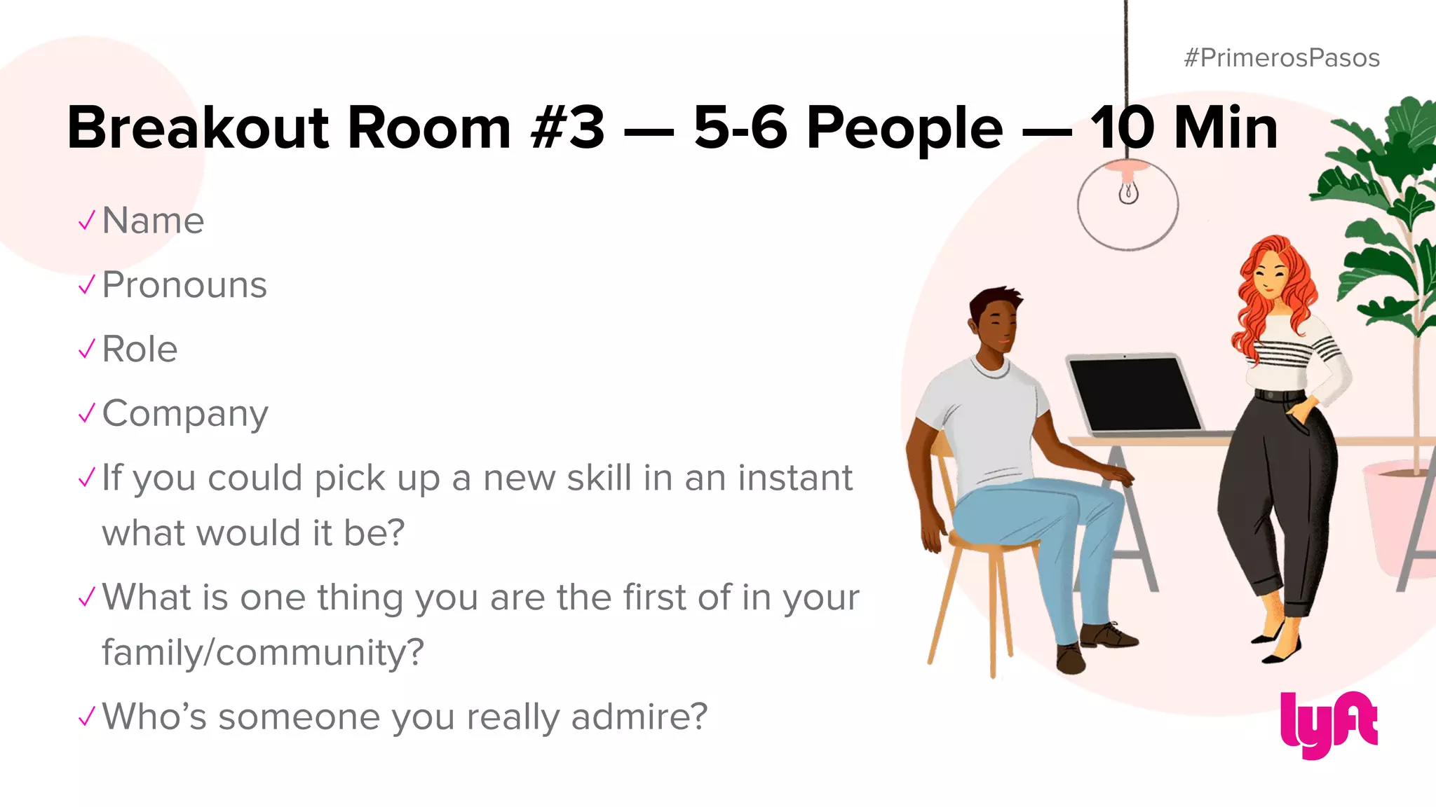 #PrimerosPasos
✓ Name
✓ Pronouns
✓ Role
✓ Company
✓ If you could pick up a new skill in an instant
what would it be?
✓ What is one thing you are the ﬁrst of in your
family/community?
✓ Who’s someone you really admire?
Breakout Room #3 — 5-6 People — 10 Min
 