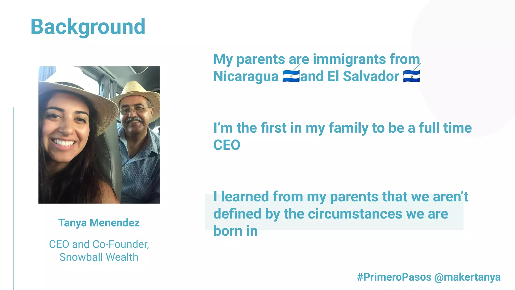 Background
Tanya Menendez
CEO and Co-Founder,
Snowball Wealth
My parents are immigrants from
Nicaragua 🇳🇮and El Salvador 🇸🇻
I’m the ﬁrst in my family to be a full time
CEO
I learned from my parents that we aren’t
deﬁned by the circumstances we are
born in
#PrimeroPasos @makertanya
 