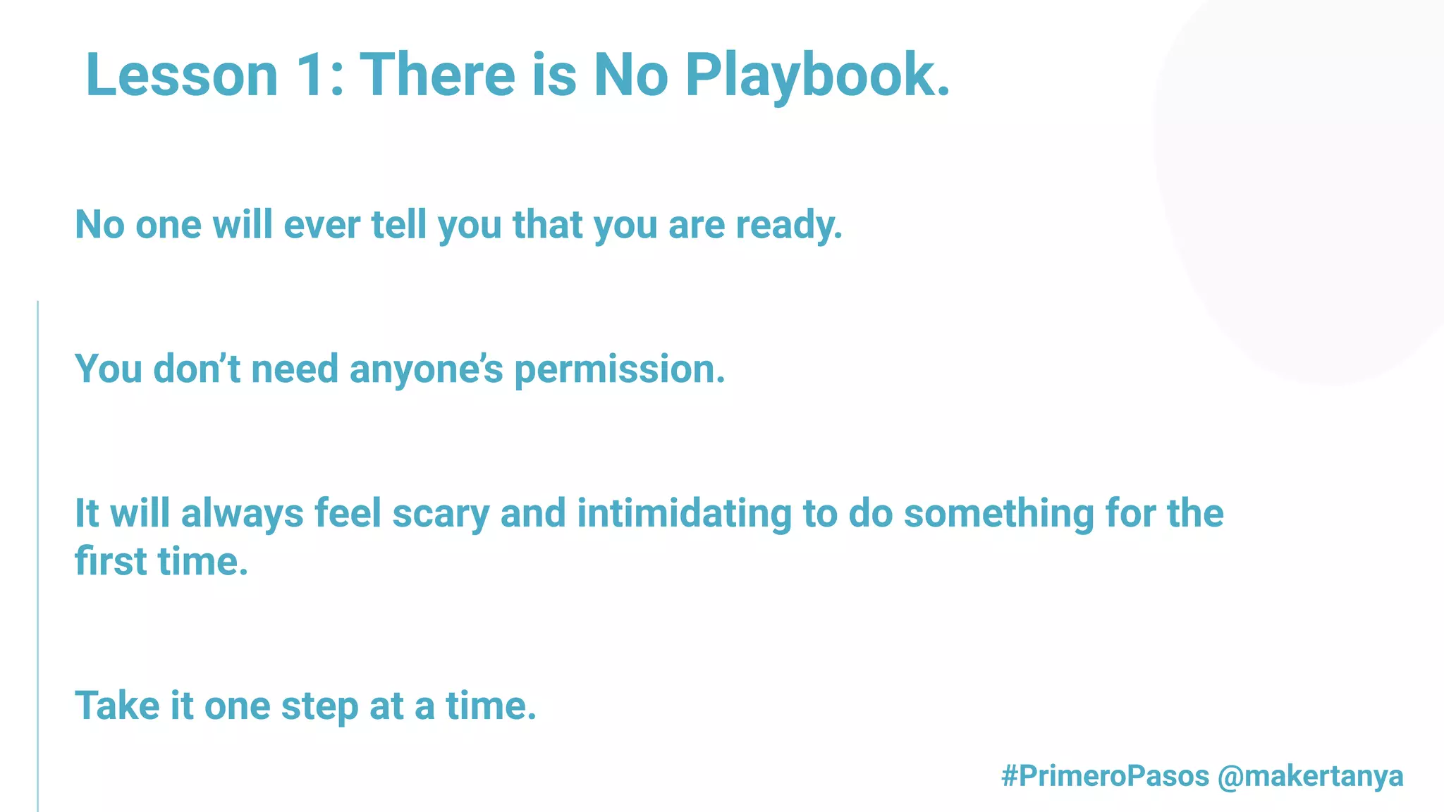 Lesson 1: There is No Playbook.
No one will ever tell you that you are ready.
You don’t need anyone’s permission.
It will always feel scary and intimidating to do something for the
ﬁrst time.
Take it one step at a time.
#PrimeroPasos @makertanya
 