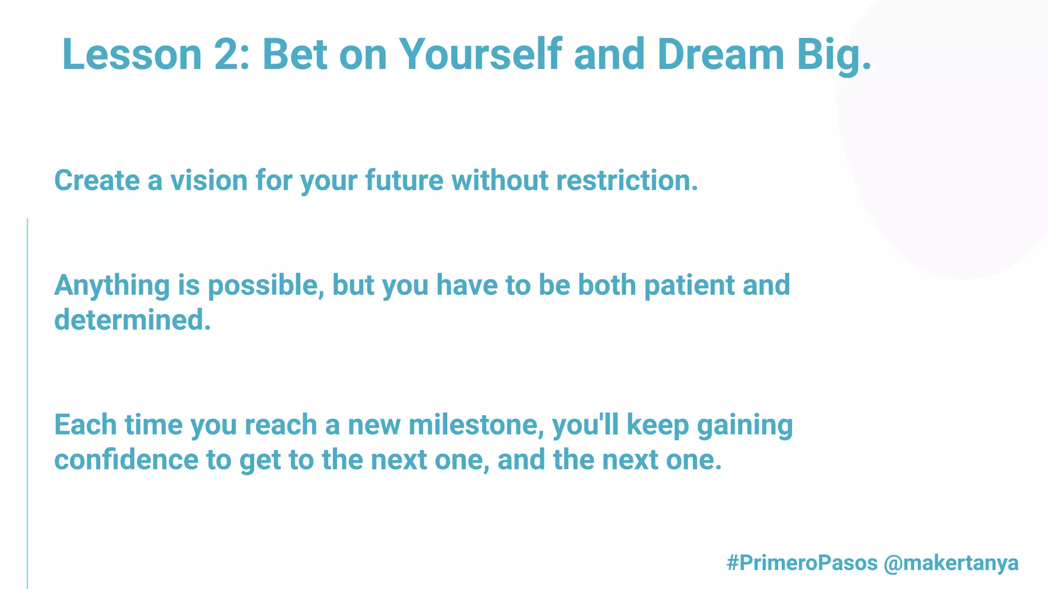 Lesson 2: Bet on Yourself and Dream Big.
Create a vision for your future without restriction.
Anything is possible, but you have to be both patient and
determined.
Each time you reach a new milestone, you'll keep gaining
conﬁdence to get to the next one, and the next one.
#PrimeroPasos @makertanya
 