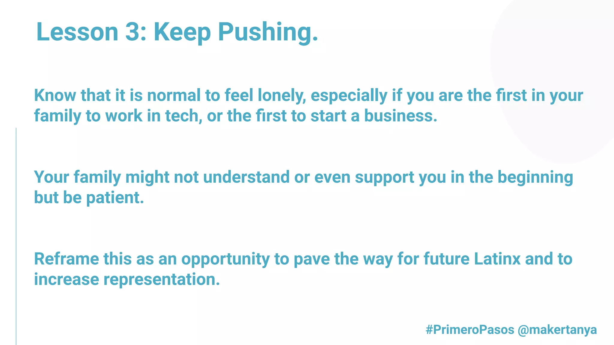 Know that it is normal to feel lonely, especially if you are the ﬁrst in your
family to work in tech, or the ﬁrst to start a business.
Your family might not understand or even support you in the beginning
but be patient.
Reframe this as an opportunity to pave the way for future Latinx and to
increase representation. 
#PrimeroPasos @makertanya
Lesson 3: Keep Pushing.
 