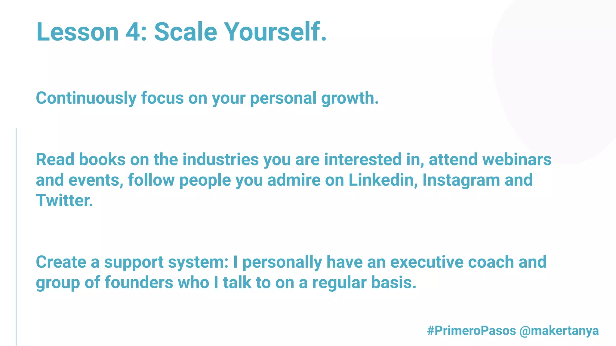 Continuously focus on your personal growth.
Read books on the industries you are interested in, attend webinars
and events, follow people you admire on Linkedin, Instagram and
Twitter.
Create a support system: I personally have an executive coach and
group of founders who I talk to on a regular basis.
#PrimeroPasos @makertanya
Lesson 4: Scale Yourself.
 