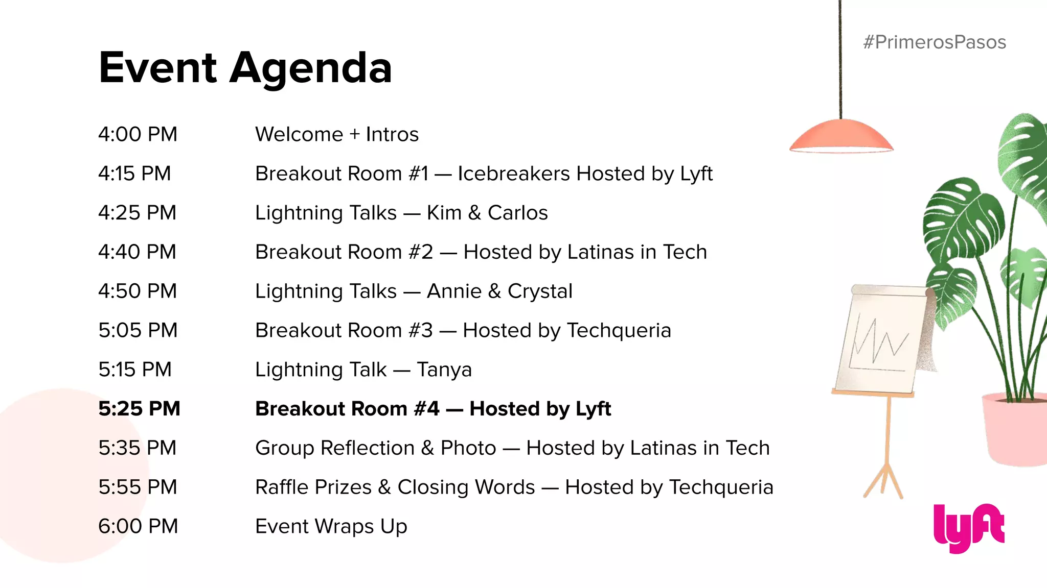 #PrimerosPasos
Event Agenda
4:00 PM Welcome + Intros
4:15 PM Breakout Room #1 — Icebreakers Hosted by Lyft
4:25 PM Lightning Talks — Kim & Carlos
4:40 PM Breakout Room #2 — Hosted by Latinas in Tech
4:50 PM Lightning Talks — Annie & Crystal
5:05 PM Breakout Room #3 — Hosted by Techqueria
5:15 PM Lightning Talk — Tanya
5:25 PM Breakout Room #4 — Hosted by Lyft
5:35 PM Group Reﬂection & Photo — Hosted by Latinas in Tech
5:55 PM Raﬄe Prizes & Closing Words — Hosted by Techqueria
6:00 PM Event Wraps Up
#PrimerosPasos
 