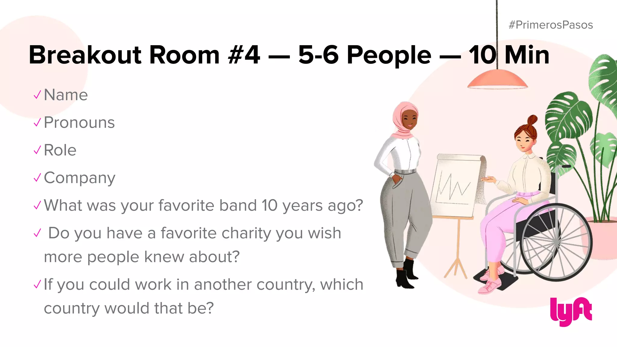 #PrimerosPasos
✓ Name
✓ Pronouns
✓ Role
✓ Company
✓ What was your favorite band 10 years ago?
✓ Do you have a favorite charity you wish
more people knew about?
✓ If you could work in another country, which
country would that be?
Breakout Room #4 — 5-6 People — 10 Min
 