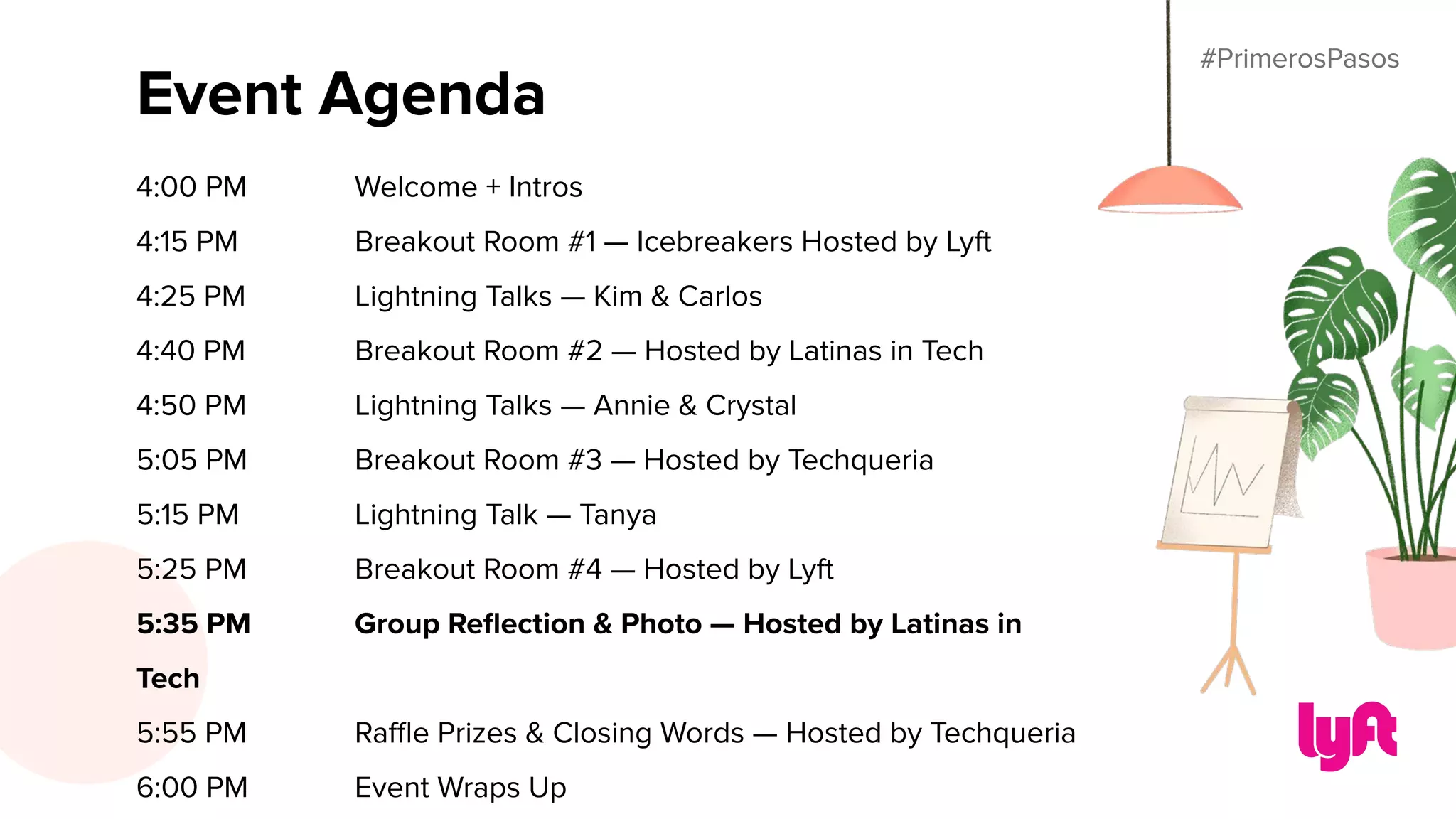 #PrimerosPasos
Event Agenda
4:00 PM Welcome + Intros
4:15 PM Breakout Room #1 — Icebreakers Hosted by Lyft
4:25 PM Lightning Talks — Kim & Carlos
4:40 PM Breakout Room #2 — Hosted by Latinas in Tech
4:50 PM Lightning Talks — Annie & Crystal
5:05 PM Breakout Room #3 — Hosted by Techqueria
5:15 PM Lightning Talk — Tanya
5:25 PM Breakout Room #4 — Hosted by Lyft
5:35 PM Group Reﬂection & Photo — Hosted by Latinas in
Tech
5:55 PM Raﬄe Prizes & Closing Words — Hosted by Techqueria
6:00 PM Event Wraps Up
#PrimerosPasos
 