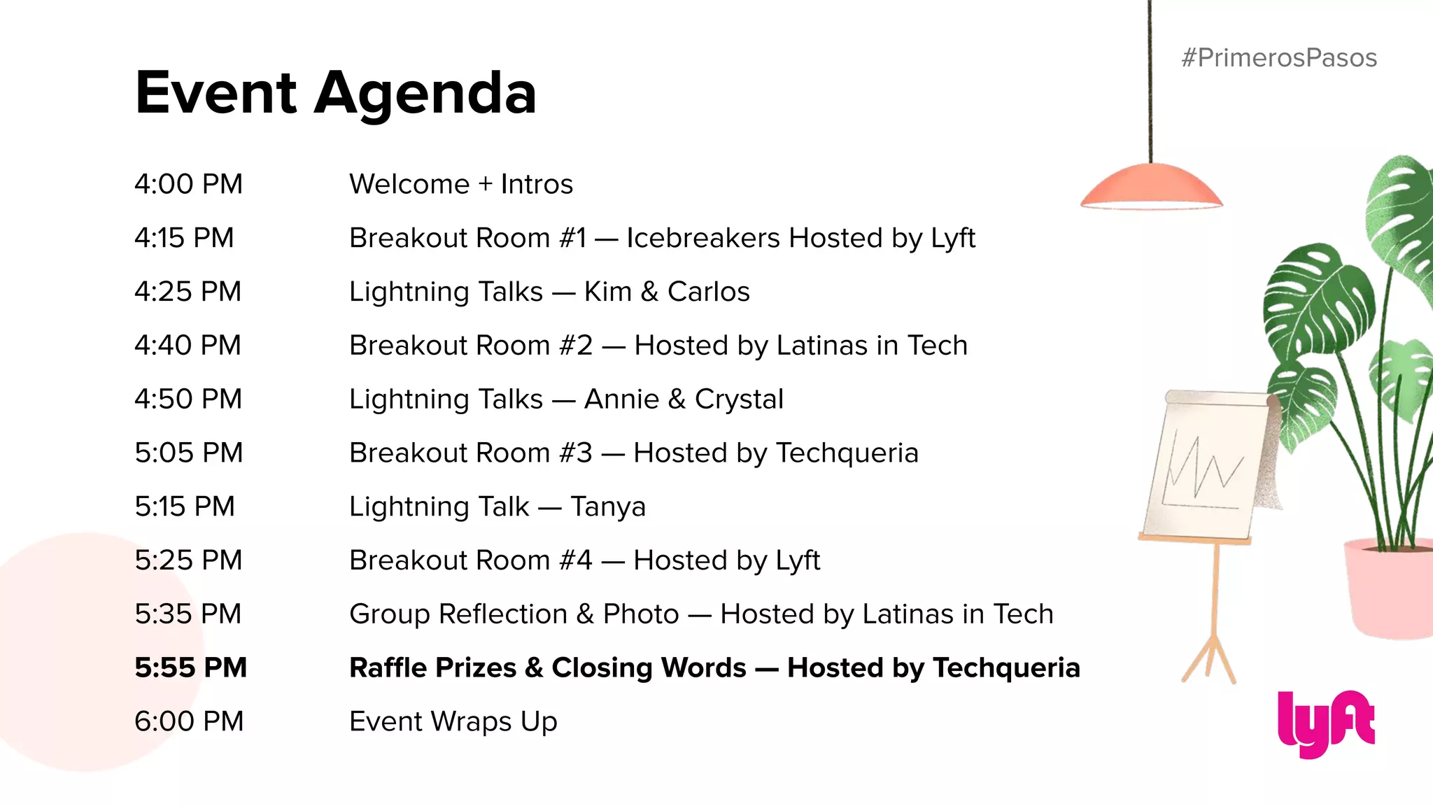 #PrimerosPasos
Event Agenda
4:00 PM Welcome + Intros
4:15 PM Breakout Room #1 — Icebreakers Hosted by Lyft
4:25 PM Lightning Talks — Kim & Carlos
4:40 PM Breakout Room #2 — Hosted by Latinas in Tech
4:50 PM Lightning Talks — Annie & Crystal
5:05 PM Breakout Room #3 — Hosted by Techqueria
5:15 PM Lightning Talk — Tanya
5:25 PM Breakout Room #4 — Hosted by Lyft
5:35 PM Group Reﬂection & Photo — Hosted by Latinas in Tech
5:55 PM Raﬄe Prizes & Closing Words — Hosted by Techqueria
6:00 PM Event Wraps Up
#PrimerosPasos
 