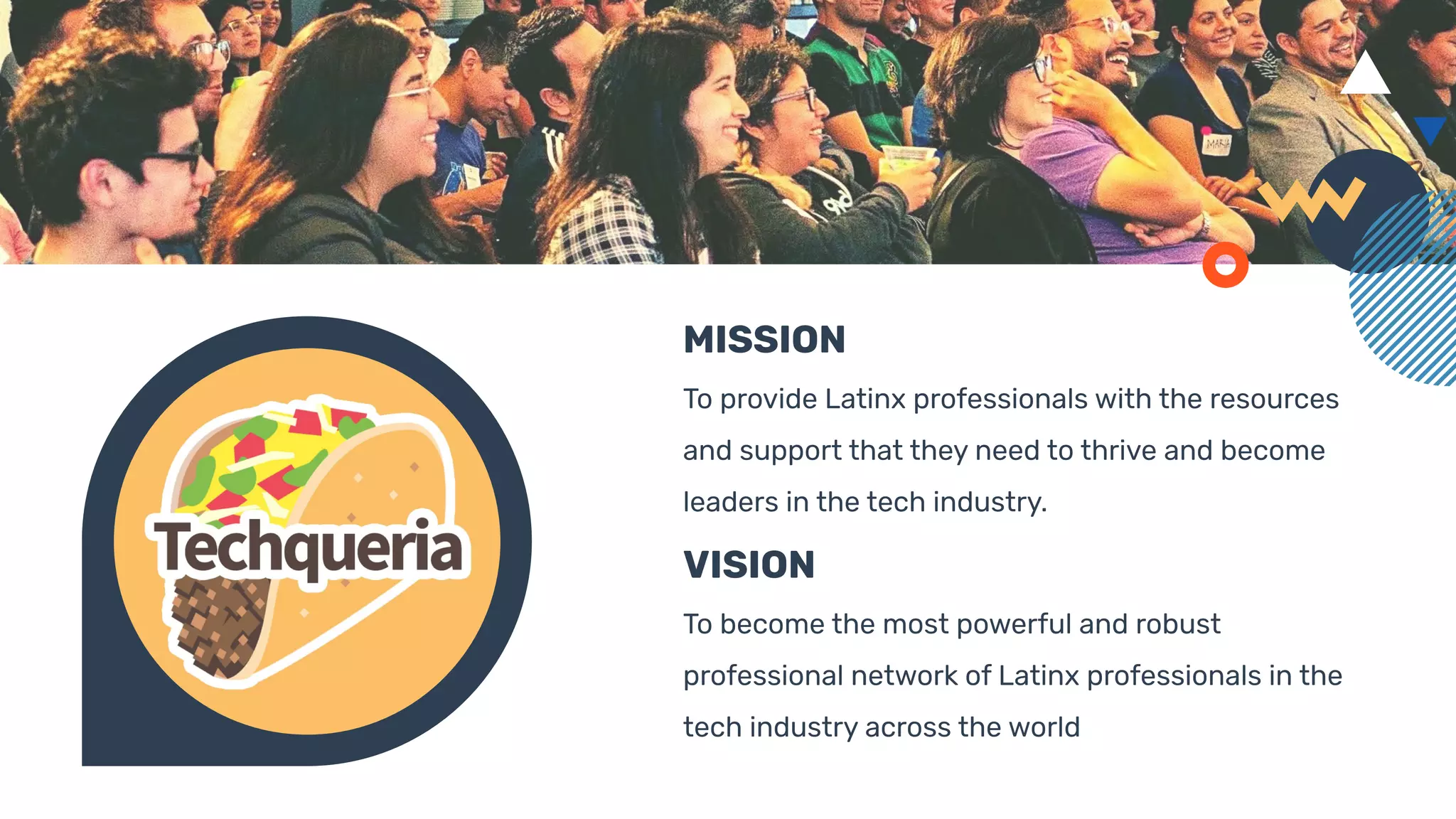 MISSION
To provide Latinx professionals with the resources
and support that they need to thrive and become
leaders in the tech industry.
VISION
To become the most powerful and robust
professional network of Latinx professionals in the
tech industry across the world
 