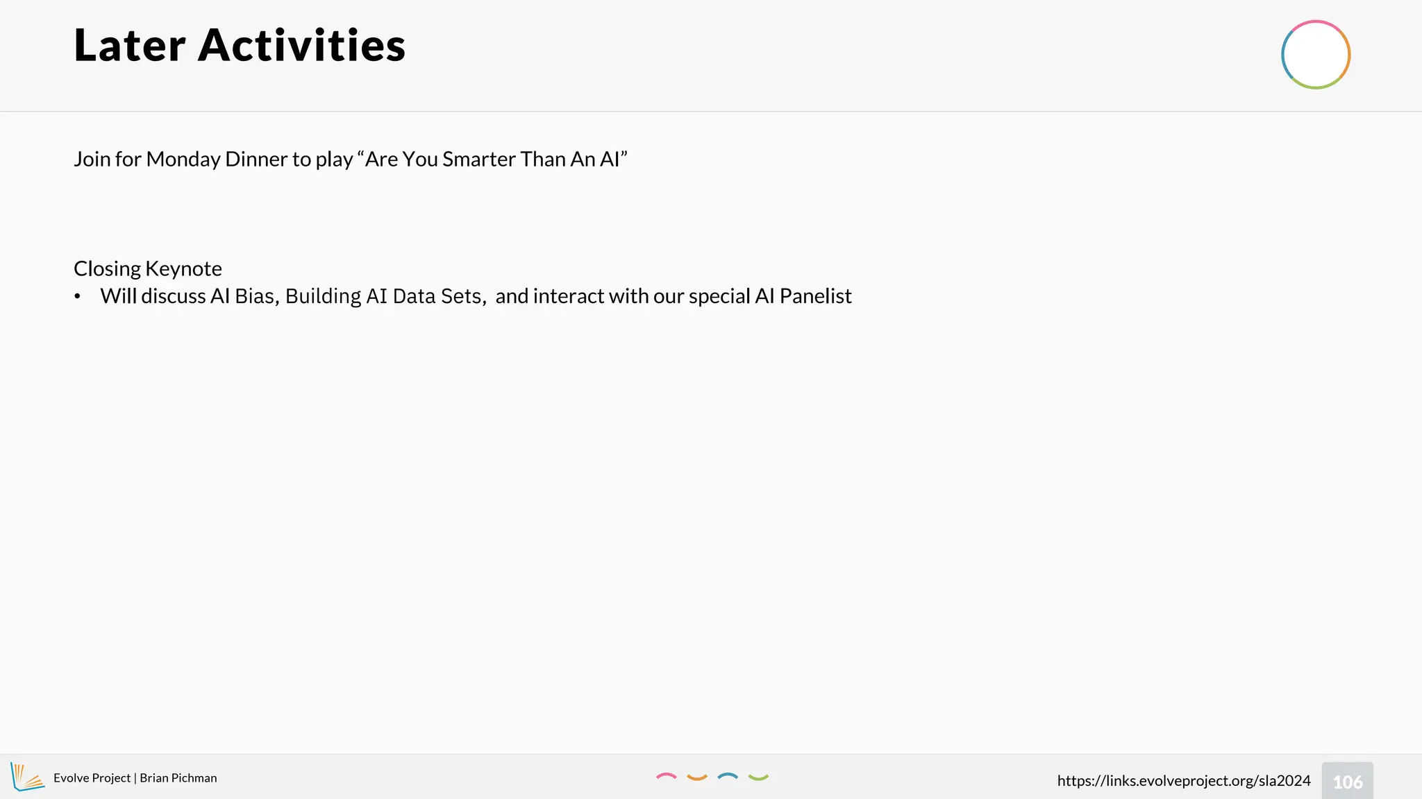 Evolve Project | Brian Pichman
106
https://links.evolveproject.org/sla2024
Later Activities
Join for Monday Dinner to play “Are You Smarter Than An AI”
Closing Keynote
• Will discuss AI Bias, Building AI Data Sets, and interact with our special AI Panelist
 