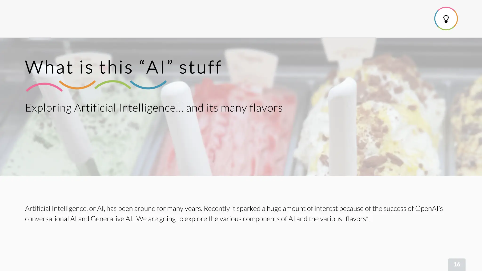 
16
Exploring Artificial Intelligence… and its many flavors
What is this “AI” stuff
Artificial Intelligence, or AI, has been around for many years. Recently it sparked a huge amount of interest because of the success of OpenAI’s
conversational AI and Generative AI. We are going to explore the various components of AI and the various “flavors”.
 