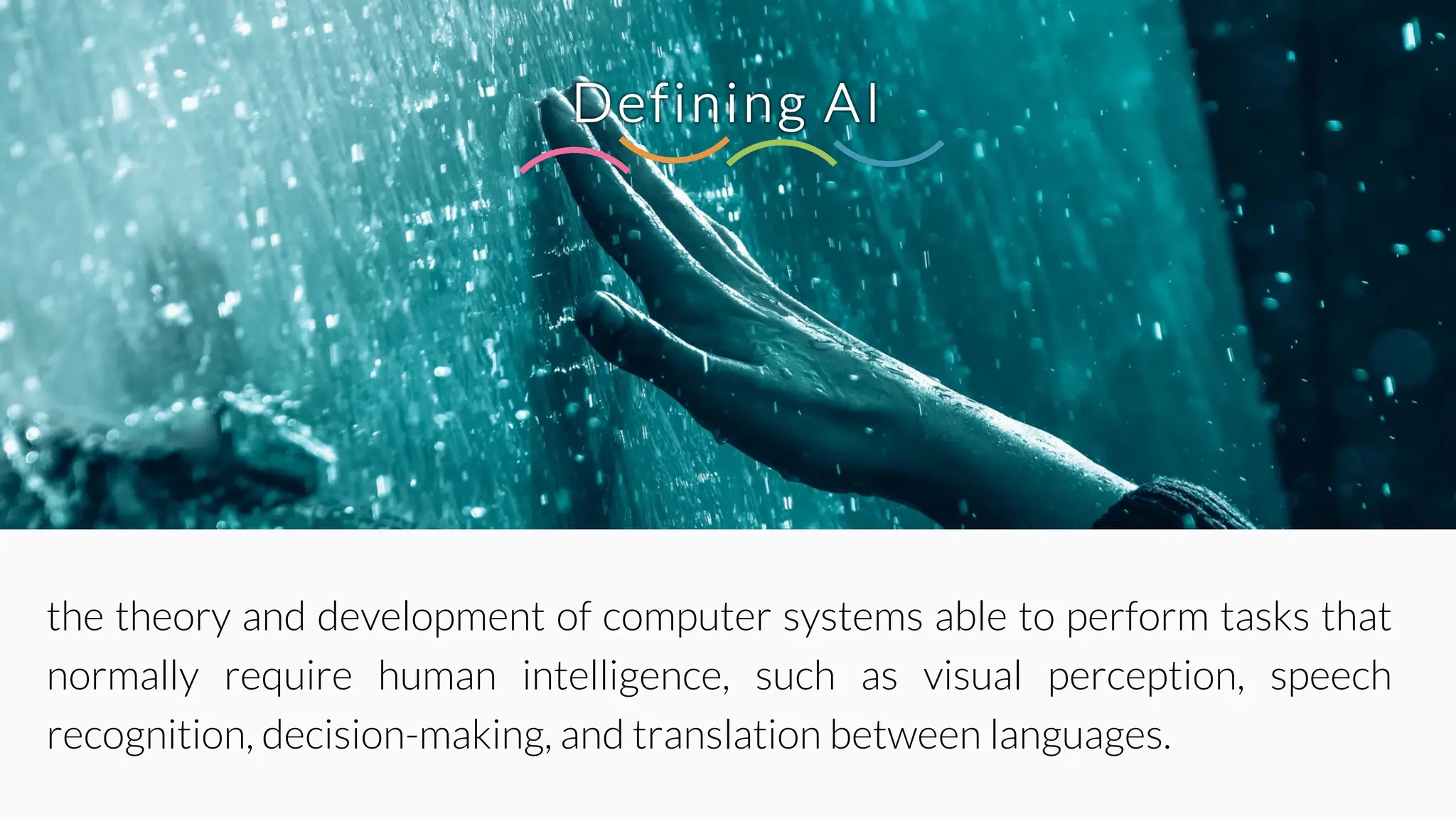 Defining AI
the theory and development of computer systems able to perform tasks that
normally require human intelligence, such as visual perception, speech
recognition, decision-making, and translation between languages.
 