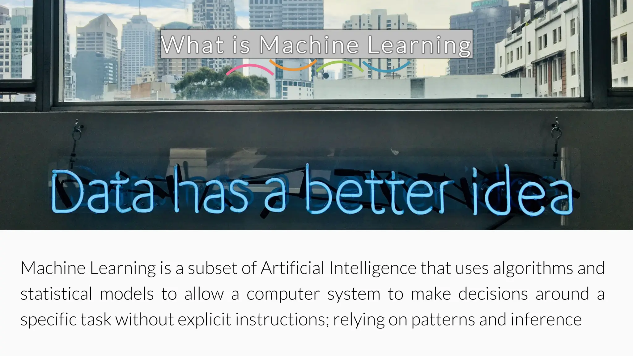 What is Machine Learning
Machine Learning is a subset of Artificial Intelligence that uses algorithms and
statistical models to allow a computer system to make decisions around a
specific task without explicit instructions; relying on patterns and inference
 