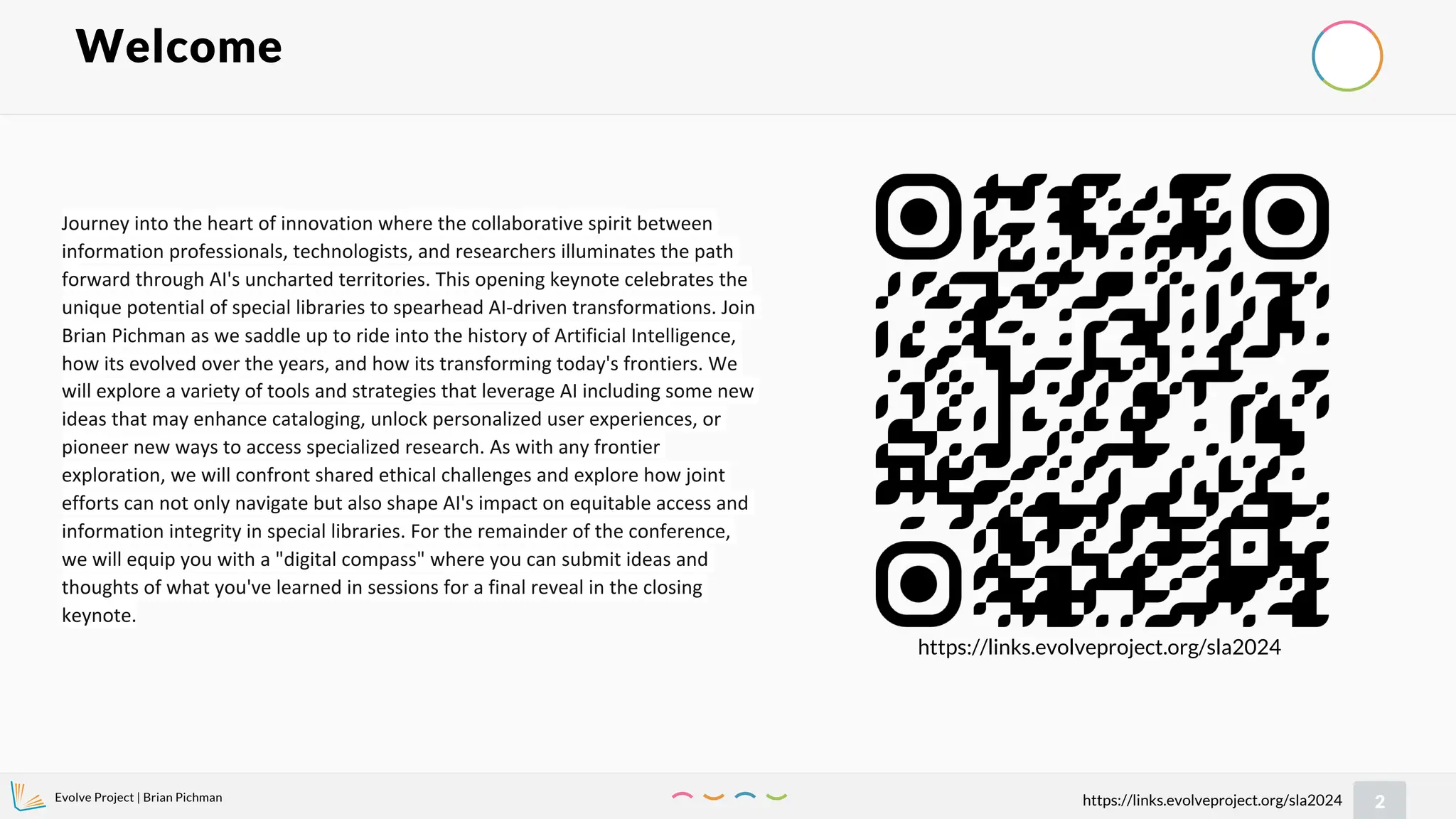 Evolve Project | Brian Pichman
2
https://links.evolveproject.org/sla2024
Welcome
https://links.evolveproject.org/sla2024
Journey into the heart of innovation where the collaborative spirit between
information professionals, technologists, and researchers illuminates the path
forward through AI's uncharted territories. This opening keynote celebrates the
unique potential of special libraries to spearhead AI-driven transformations. Join
Brian Pichman as we saddle up to ride into the history of Artificial Intelligence,
how its evolved over the years, and how its transforming today's frontiers. We
will explore a variety of tools and strategies that leverage AI including some new
ideas that may enhance cataloging, unlock personalized user experiences, or
pioneer new ways to access specialized research. As with any frontier
exploration, we will confront shared ethical challenges and explore how joint
efforts can not only navigate but also shape AI's impact on equitable access and
information integrity in special libraries. For the remainder of the conference,
we will equip you with a "digital compass" where you can submit ideas and
thoughts of what you've learned in sessions for a final reveal in the closing
keynote.
 