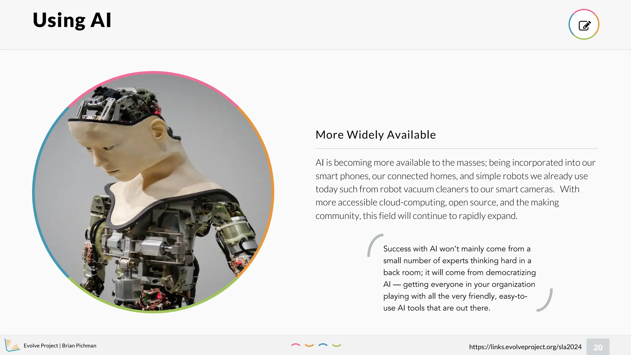 Evolve Project | Brian Pichman
20
https://links.evolveproject.org/sla2024
AI is becoming more available to the masses; being incorporated into our
smart phones, our connected homes, and simple robots we already use
today such from robot vacuum cleaners to our smart cameras. With
more accessible cloud-computing, open source, and the making
community, this field will continue to rapidly expand.
More Widely Available
Using AI 
Success with AI won’t mainly come from a
small number of experts thinking hard in a
back room; it will come from democratizing
AI — getting everyone in your organization
playing with all the very friendly, easy-to-
use AI tools that are out there.
 
