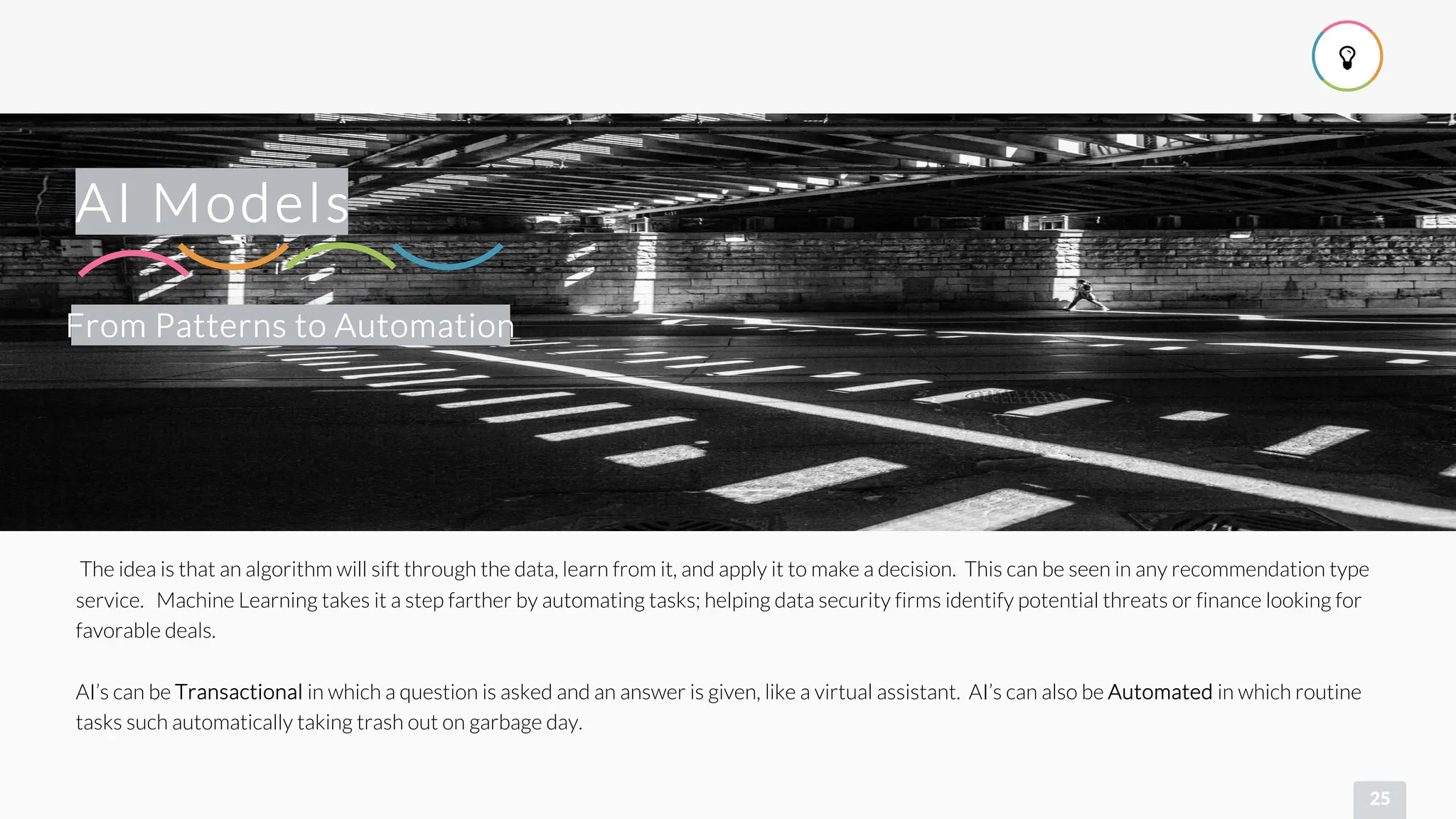 
25
From Patterns to Automation
AI Models
The idea is that an algorithm will sift through the data, learn from it, and apply it to make a decision. This can be seen in any recommendation type
service. Machine Learning takes it a step farther by automating tasks; helping data security firms identify potential threats or finance looking for
favorable deals.
AI’s can be Transactional in which a question is asked and an answer is given, like a virtual assistant. AI’s can also be Automated in which routine
tasks such automatically taking trash out on garbage day.
 