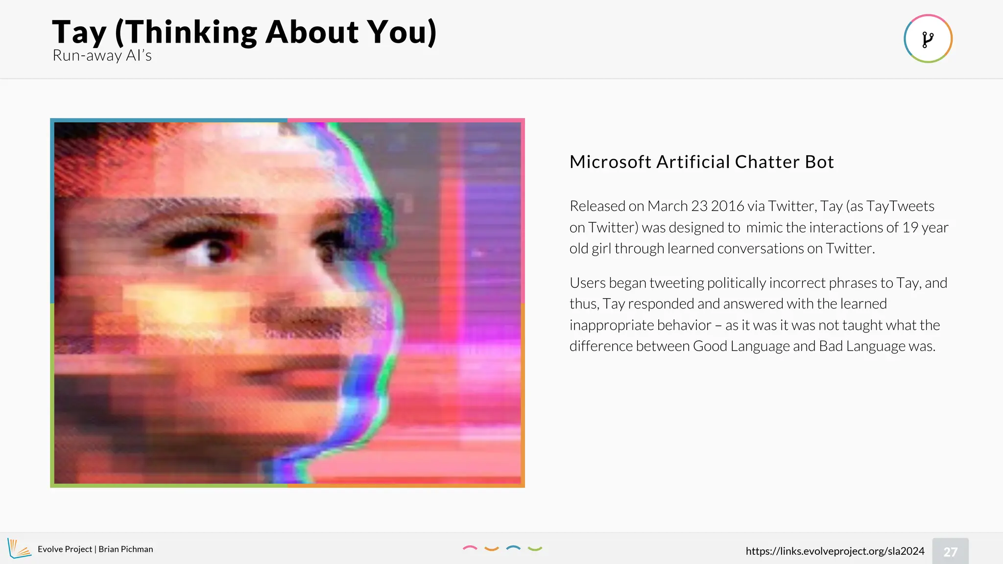 Evolve Project | Brian Pichman
27
https://links.evolveproject.org/sla2024
Run-away AI’s
Tay (Thinking About You) 
Released on March 23 2016 via Twitter, Tay (as TayTweets
on Twitter) was designed to mimic the interactions of 19 year
old girl through learned conversations on Twitter.
Users began tweeting politically incorrect phrases to Tay, and
thus, Tay responded and answered with the learned
inappropriate behavior – as it was it was not taught what the
difference between Good Language and Bad Language was.
Microsoft Artificial Chatter Bot
 