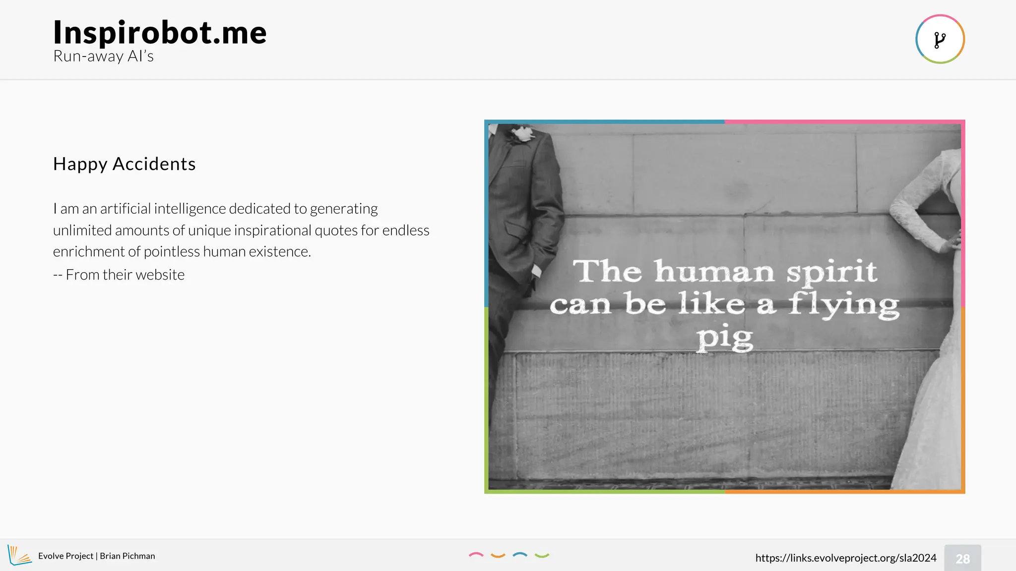 Evolve Project | Brian Pichman
28
https://links.evolveproject.org/sla2024
Run-away AI’s
Inspirobot.me 
I am an artificial intelligence dedicated to generating
unlimited amounts of unique inspirational quotes for endless
enrichment of pointless human existence.
-- From their website
Happy Accidents
 
