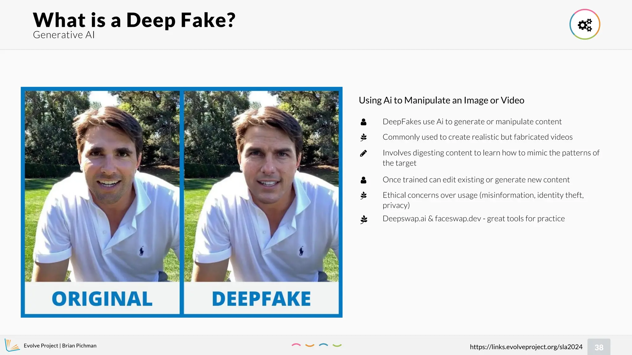 Evolve Project | Brian Pichman
38
https://links.evolveproject.org/sla2024
Generative AI
What is a Deep Fake? 
Using Ai to Manipulate an Image or Video
DeepFakes use Ai to generate or manipulate content
Commonly used to create realistic but fabricated videos
Involves digesting content to learn how to mimic the patterns of
the target



Once trained can edit existing or generate new content
Ethical concerns over usage (misinformation, identity theft,
privacy)


 Deepswap.ai & faceswap.dev - great tools for practice
 
