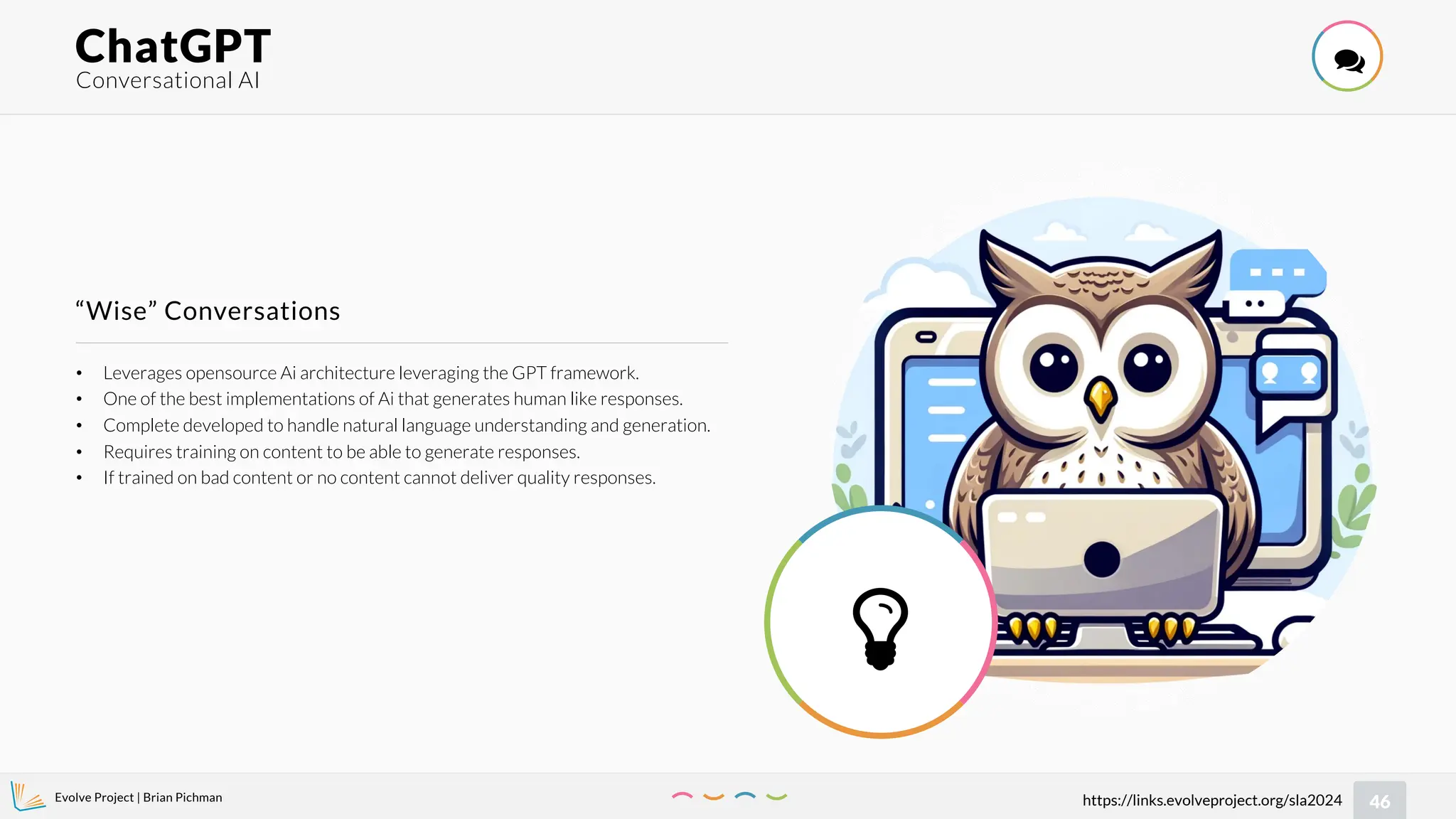 Evolve Project | Brian Pichman
46
https://links.evolveproject.org/sla2024
• Leverages opensource Ai architecture leveraging the GPT framework.
• One of the best implementations of Ai that generates human like responses.
• Complete developed to handle natural language understanding and generation.
• Requires training on content to be able to generate responses.
• If trained on bad content or no content cannot deliver quality responses.
“Wise” Conversations
Conversational AI
ChatGPT 

 