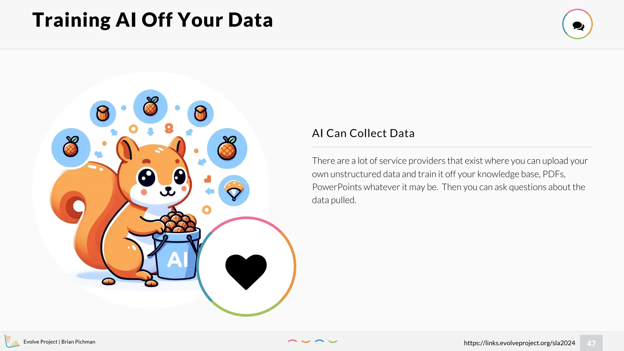 Evolve Project | Brian Pichman
47
https://links.evolveproject.org/sla2024
There are a lot of service providers that exist where you can upload your
own unstructured data and train it off your knowledge base, PDFs,
PowerPoints whatever it may be. Then you can ask questions about the
data pulled.
AI Can Collect Data
Training AI Off Your Data 

 