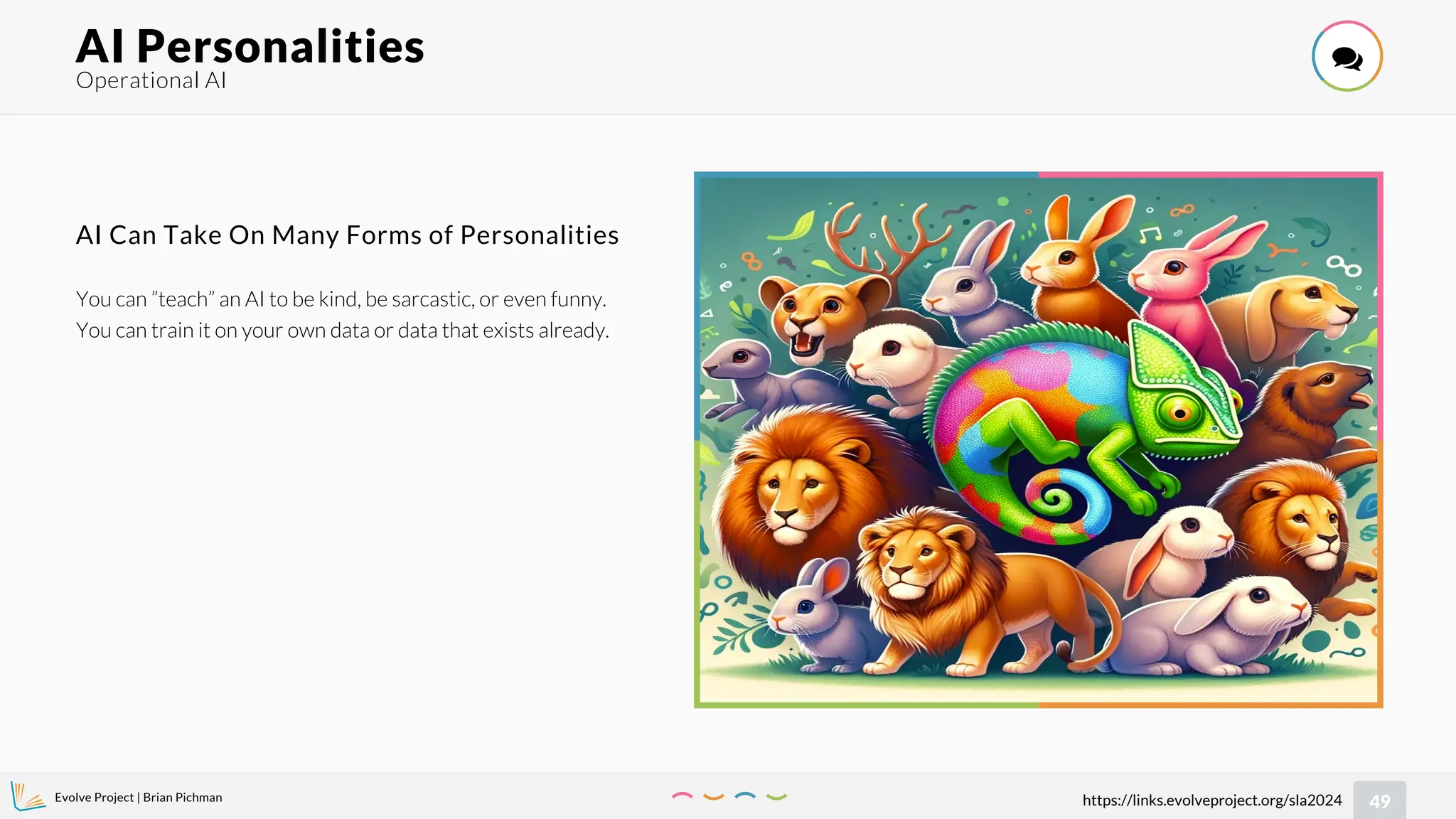 Evolve Project | Brian Pichman
49
https://links.evolveproject.org/sla2024
Operational AI
AI Personalities 
You can ”teach” an AI to be kind, be sarcastic, or even funny.
You can train it on your own data or data that exists already.
AI Can Take On Many Forms of Personalities
 