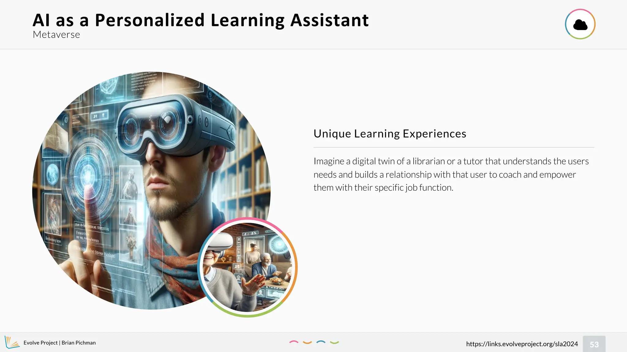 Evolve Project | Brian Pichman
53
https://links.evolveproject.org/sla2024
Imagine a digital twin of a librarian or a tutor that understands the users
needs and builds a relationship with that user to coach and empower
them with their specific job function.
Unique Learning Experiences
Metaverse
AI as a Personalized Learning Assistant 

 