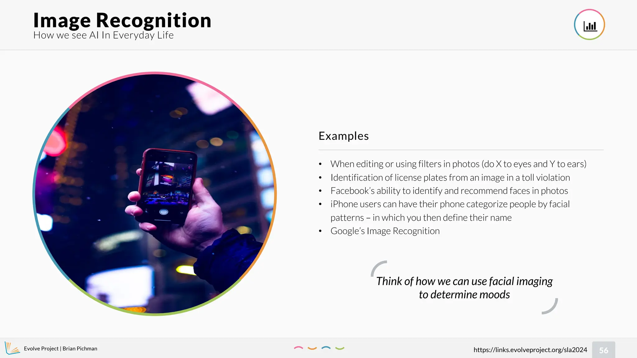 Evolve Project | Brian Pichman
56
https://links.evolveproject.org/sla2024
• When editing or using filters in photos (do X to eyes and Y to ears)
• Identification of license plates from an image in a toll violation
• Facebook’s ability to identify and recommend faces in photos
• iPhone users can have their phone categorize people by facial
patterns – in which you then define their name
• Google’s Image Recognition
Examples
How we see AI In Everyday Life
Image Recognition 
Think of how we can use facial imaging
to determine moods
 