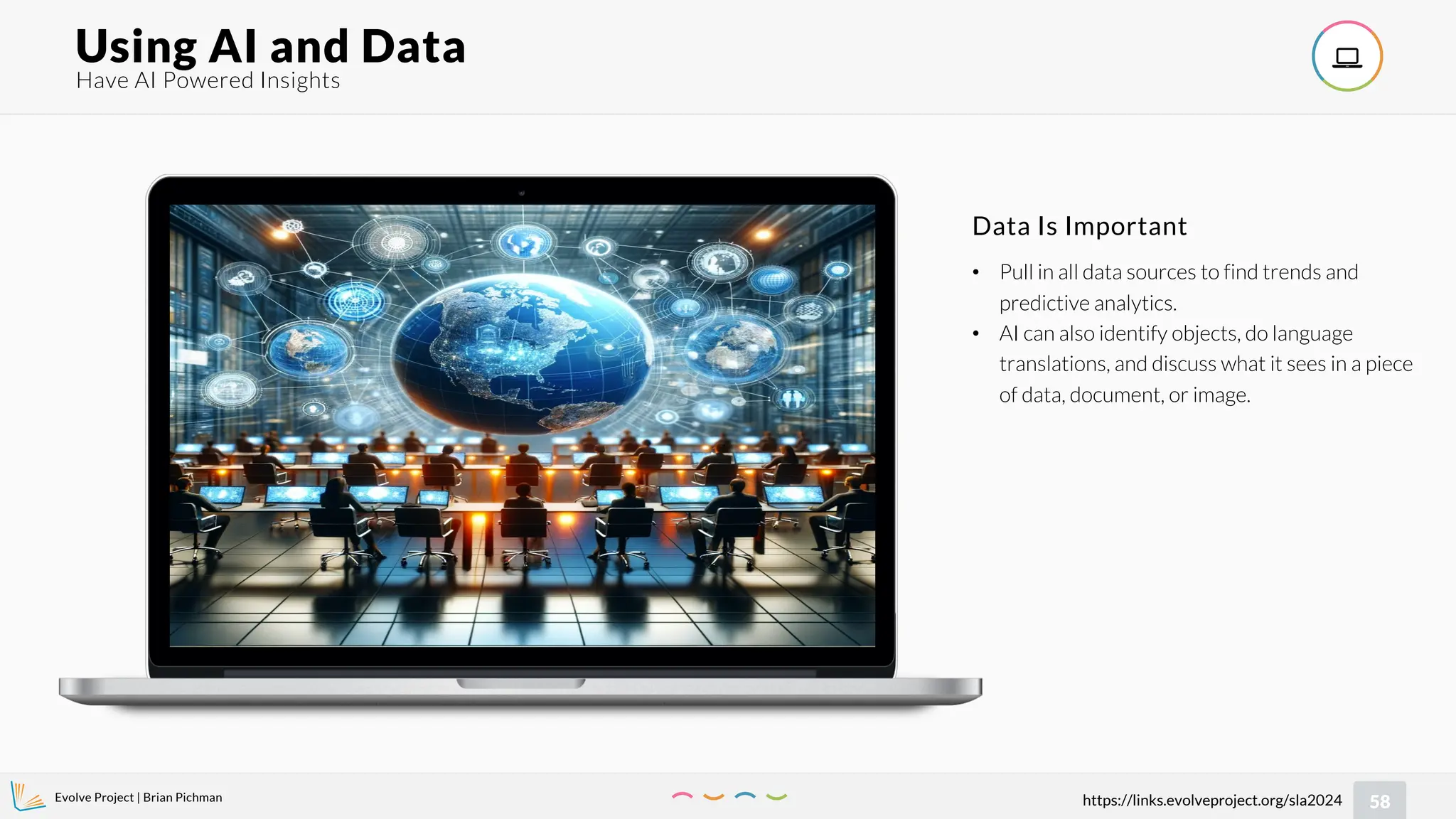 Evolve Project | Brian Pichman
58
https://links.evolveproject.org/sla2024
Have AI Powered Insights
Using AI and Data 
• Pull in all data sources to find trends and
predictive analytics.
• AI can also identify objects, do language
translations, and discuss what it sees in a piece
of data, document, or image.
Data Is Important
 