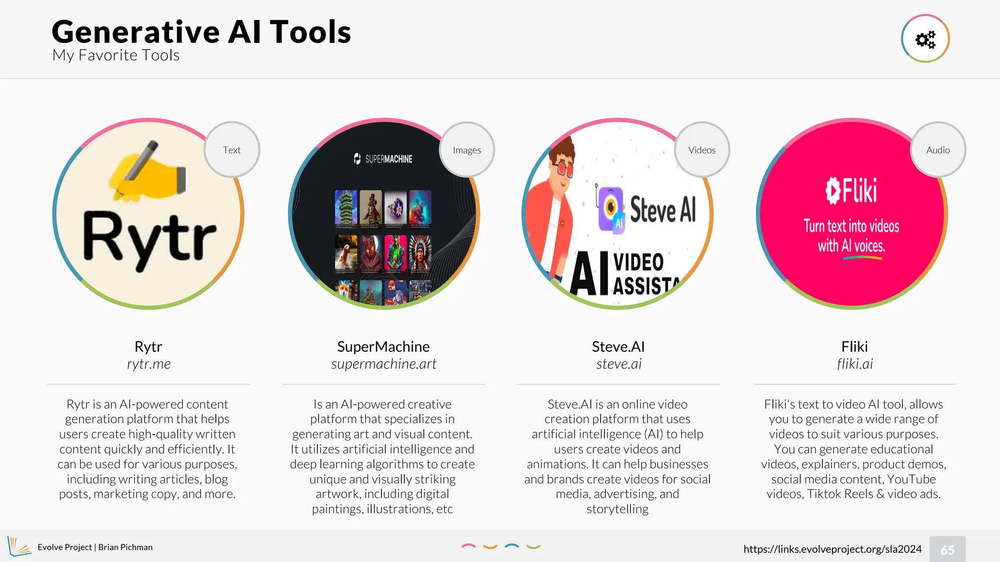Evolve Project | Brian Pichman
65
https://links.evolveproject.org/sla2024
My Favorite Tools
Generative AI Tools 
Fliki's text to video AI tool, allows
you to generate a wide range of
videos to suit various purposes.
You can generate educational
videos, explainers, product demos,
social media content, YouTube
videos, Tiktok Reels & video ads.
Fliki
fliki.ai
Audio
Rytr is an AI-powered content
generation platform that helps
users create high-quality written
content quickly and efficiently. It
can be used for various purposes,
including writing articles, blog
posts, marketing copy, and more.
Rytr
rytr.me
Text
Is an AI-powered creative
platform that specializes in
generating art and visual content.
It utilizes artificial intelligence and
deep learning algorithms to create
unique and visually striking
artwork, including digital
paintings, illustrations, etc
SuperMachine
supermachine.art
Images
Steve.AI is an online video
creation platform that uses
artificial intelligence (AI) to help
users create videos and
animations. It can help businesses
and brands create videos for social
media, advertising, and
storytelling
Steve.AI
steve.ai
Videos
 