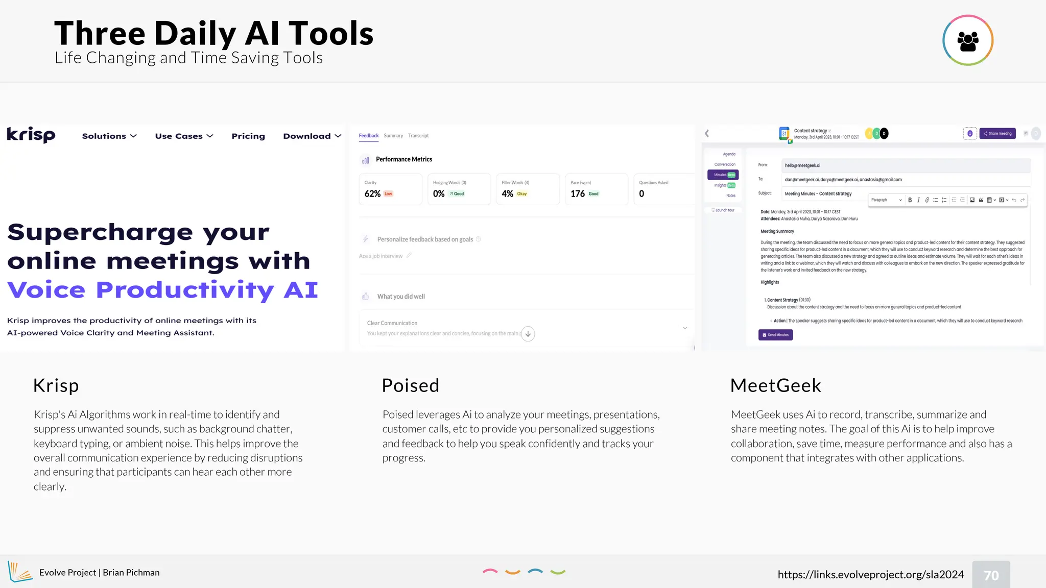 Evolve Project | Brian Pichman
70
https://links.evolveproject.org/sla2024
Life Changing and Time Saving Tools
Three Daily AI Tools 
Krisp
Krisp's Ai Algorithms work in real-time to identify and
suppress unwanted sounds, such as background chatter,
keyboard typing, or ambient noise. This helps improve the
overall communication experience by reducing disruptions
and ensuring that participants can hear each other more
clearly.
Poised
Poised leverages Ai to analyze your meetings, presentations,
customer calls, etc to provide you personalized suggestions
and feedback to help you speak confidently and tracks your
progress.
MeetGeek
MeetGeek uses Ai to record, transcribe, summarize and
share meeting notes. The goal of this Ai is to help improve
collaboration, save time, measure performance and also has a
component that integrates with other applications.
 