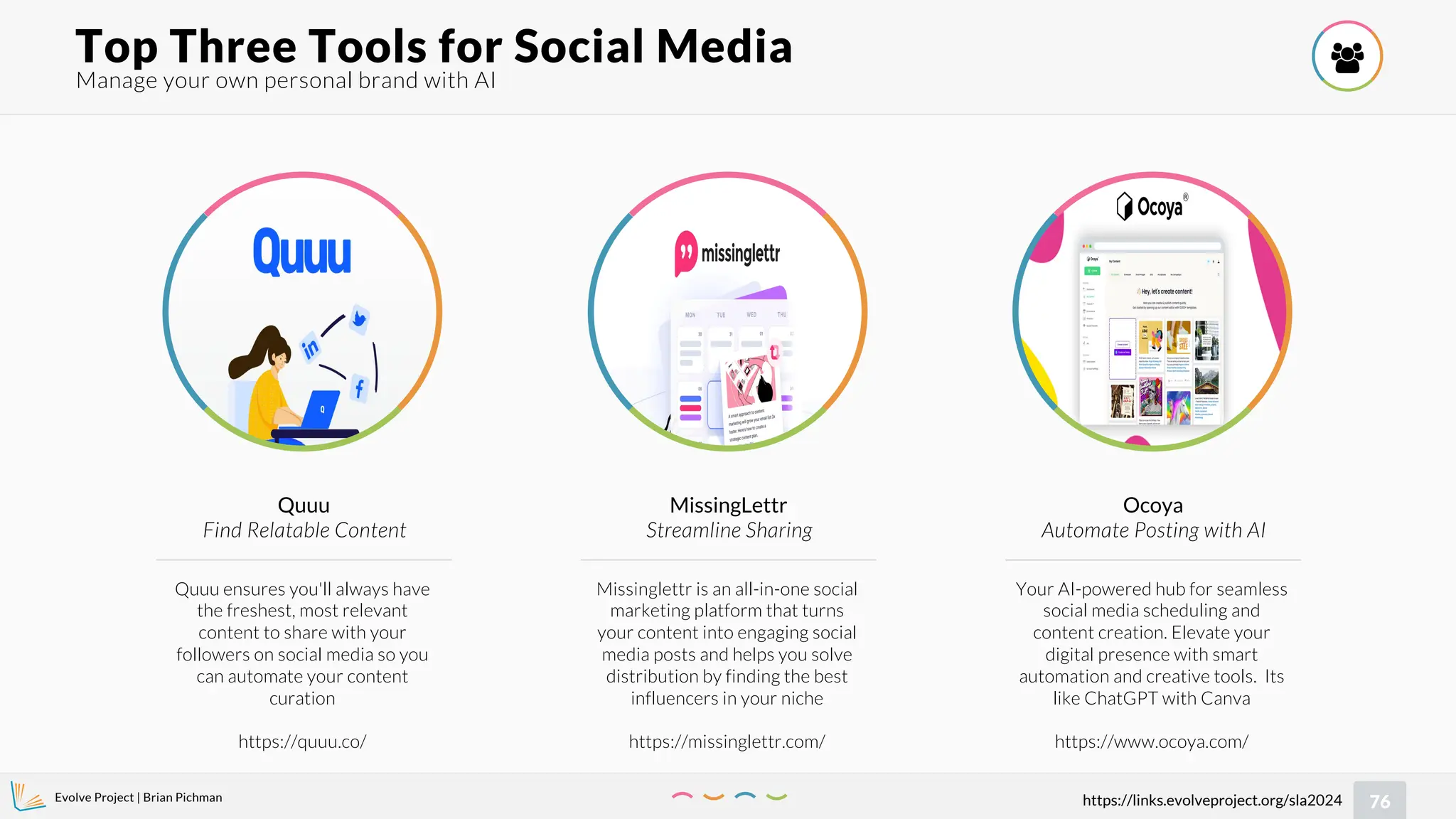 Evolve Project | Brian Pichman
76
https://links.evolveproject.org/sla2024
Manage your own personal brand with AI
Top Three Tools for Social Media 
Quuu ensures you'll always have
the freshest, most relevant
content to share with your
followers on social media so you
can automate your content
curation
https://quuu.co/
Quuu
Find Relatable Content
Missinglettr is an all-in-one social
marketing platform that turns
your content into engaging social
media posts and helps you solve
distribution by finding the best
influencers in your niche
https://missinglettr.com/
MissingLettr
Streamline Sharing
Your AI-powered hub for seamless
social media scheduling and
content creation. Elevate your
digital presence with smart
automation and creative tools. Its
like ChatGPT with Canva
https://www.ocoya.com/
Ocoya
Automate Posting with AI
 
